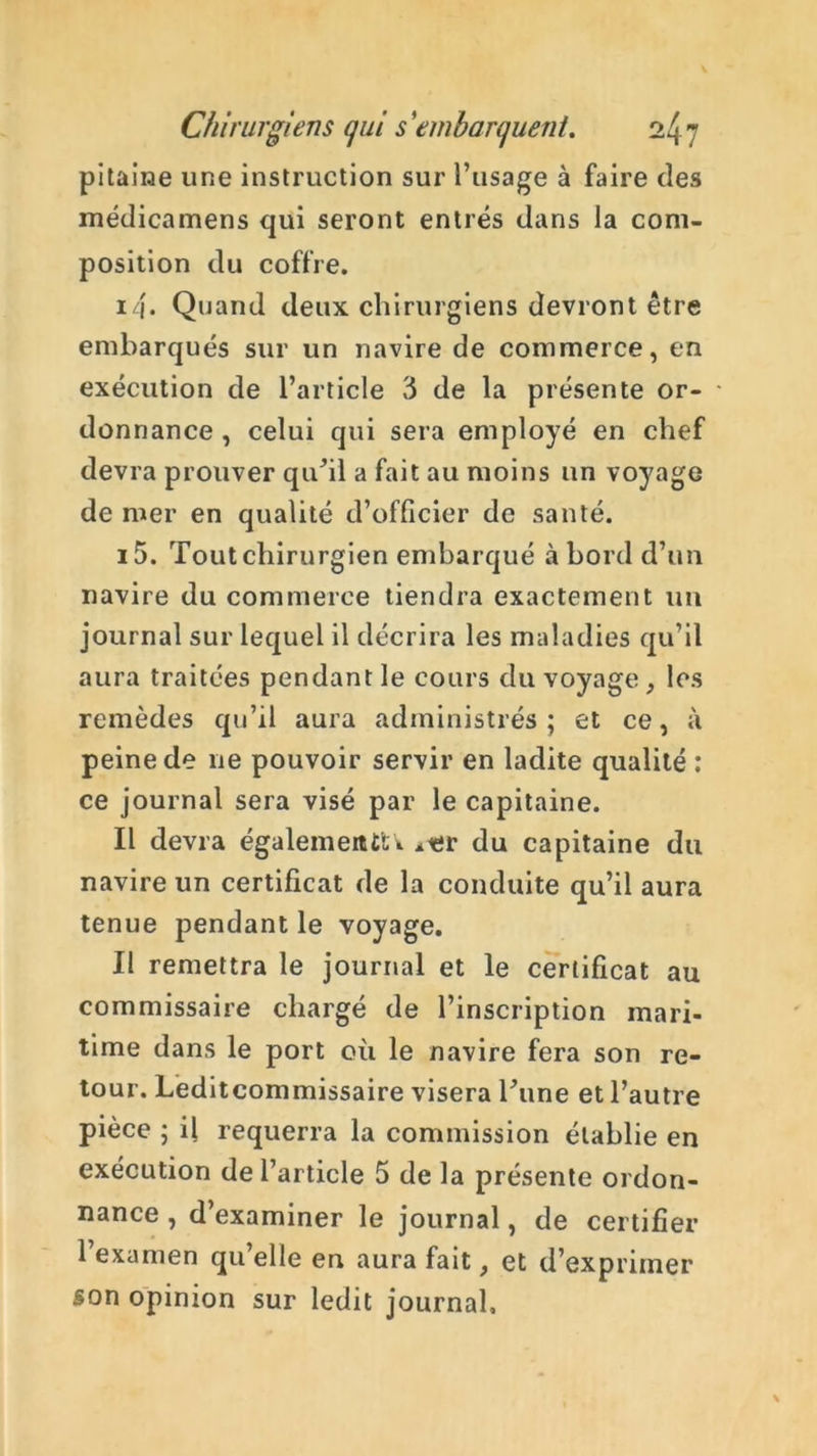 pitaiiae une instruction sur l’usage à faire des médicamens qui seront entrés dans la com- position du coffre. 14* Quand deux chirurgiens devront être embarqués sur un navire de commerce, en exécution de l’article 3 de la présente or- donnance , celui qui sera employé en chef devra prouver qu’il a fait au moins un voyage de mer en qualité d’officier de santé. i5. Tout chirurgien embarqué abord d’un navire du commerce tiendra exactement un journal sur lequel il décrira les maladies qu’il aura traitées pendant le cours du voyage, les remèdes qu’il aura administrés ; et ce, à peine de ne pouvoir servir en ladite qualité : ce journal sera visé par le capitaine. Il devra égalementU *er du capitaine du navire un certificat de la conduite qu’il aura tenue pendant le voyage. Il remettra le journal et le certificat au commissaire chargé de l’inscription mari- time dans le port où le navire fera son re- tour. Leditcommissaire visera Tune et l’autre pièce ; il requerra la commission établie en exécution de l’article 5 de la présente ordon- nance , d’examiner le journal, de certifier l’examen qu’elle en aura fait, et d’exprimer son opinion sur ledit journal.