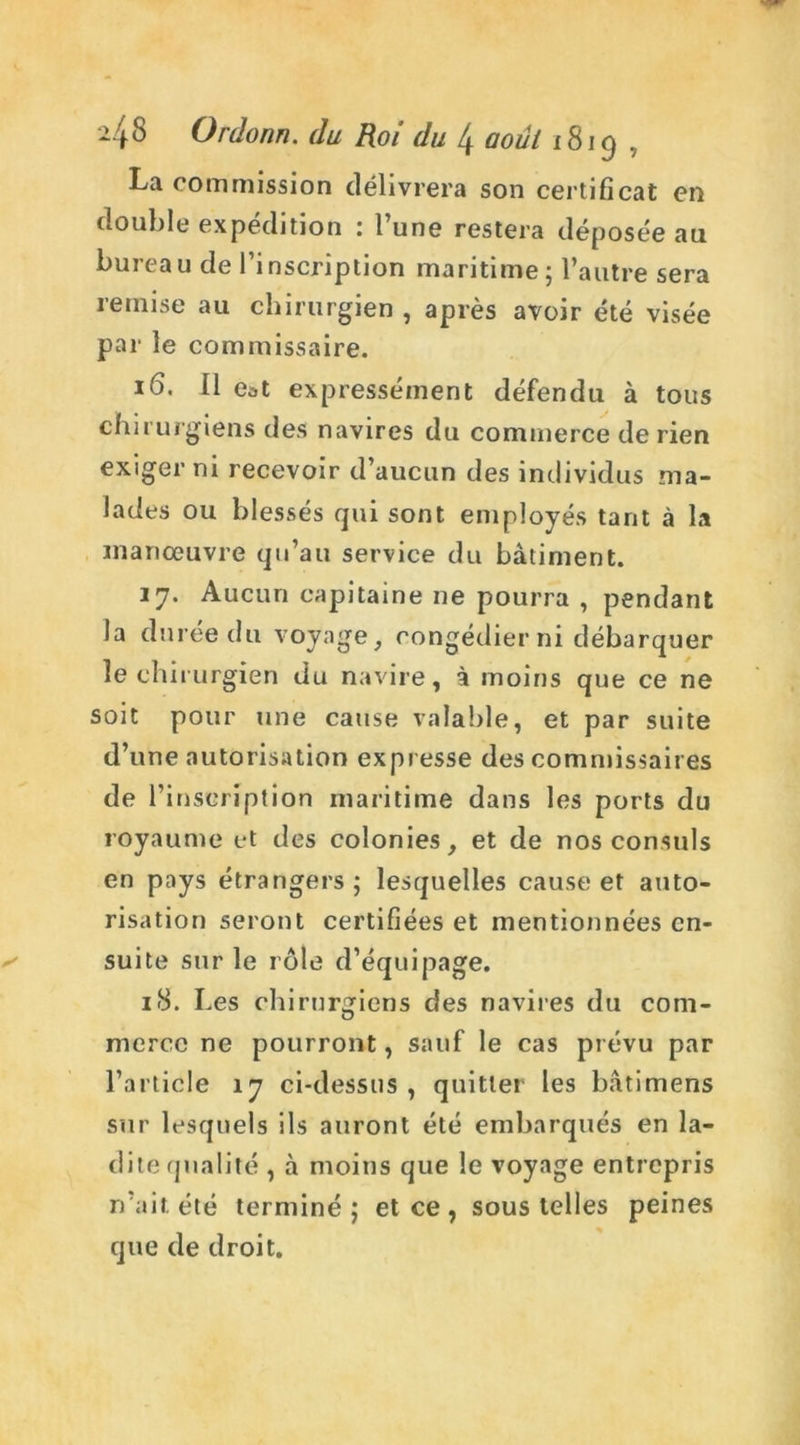 La commission délivrera son certificat en double expédition : l’une restera déposée au bureau de l’inscription maritime ; l’autre sera remise au chirurgien , après avoir été visée par le commissaire. 16. Il e^t expressément défendu à tous chirurgiens des navires du commerce de rien exiger ni recevoir d’aucun des individus ma- lades ou blessés qui sont employés tant à la manœuvre qu’au service du bâtiment. 27. Aucun capitaine ne pourra , pendant la durée du voyage, congédier ni débarquer le chi rurgien du navire, à moins que ce ne soit pour une cause valable, et par suite d’une autorisation expresse des commissaires de l’inscription maritime dans les ports du royaume et des colonies, et de nos consuls en pays étrangers ; lesquelles cause et auto- risation seront certifiées et mentionnées en- suite sur le rôle d’équipage. 18. Les chirurgiens des navires du com- merce ne pourront, sauf le cas prévu par l’article 17 ci-dessus, quitter les bâtimens sur lesquels ils auront été embarqués en la- dite qualité , à moins que le voyage entrepris n’ait été terminé; et ce, sous telles peines que de droit.