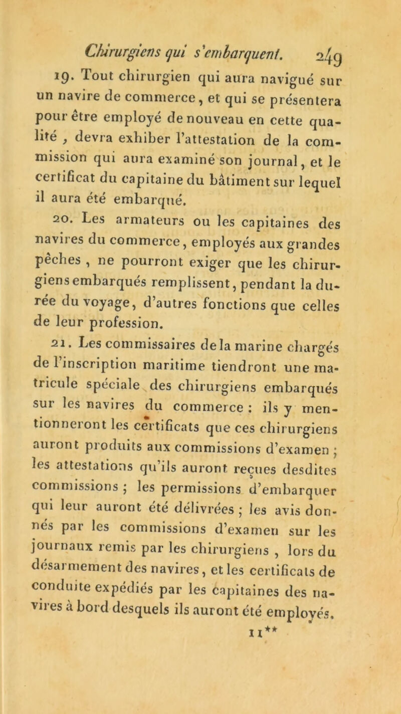 19. Tout chirurgien qui aura navigué sur un navire de commerce, et qui se présentera pour être employé de nouveau en cette qua- lité , devra exhiber l’attestation de la com- mission qui aura examiné son journal, et le certificat du capitaine du bâtiment sur lequel il aura été embarqué. 20. Les armateurs ou les capitaines des navires du commerce, employés aux grandes péchés , ne pourront exiger que les chirur- giens embarqués remplissent, pendant la du- rée du voyage, d’autres fonctions que celles de leur profession. 21. Les commissaires delà marine chargés ii)* • • ® de 1 inscription maritime tiendront une ma- tricule spéciale des chirurgiens embarqués sur les navires du commerce : ils y men- tionne! ont les certificats que ces chirurgiens auront produits aux commissions d’examen ; h s attestations qu ils auront reçues desdites commissions ; les permissions d’embarquer qui leur auront été délivrées ; les avis don- nés par les commissions d’examen sur les journaux remis par les chirurgiens , lors du désarmement des navires, et les certificats de conduite expédiés par les capitaines des na- vires à bord desquels ils auront été employés.