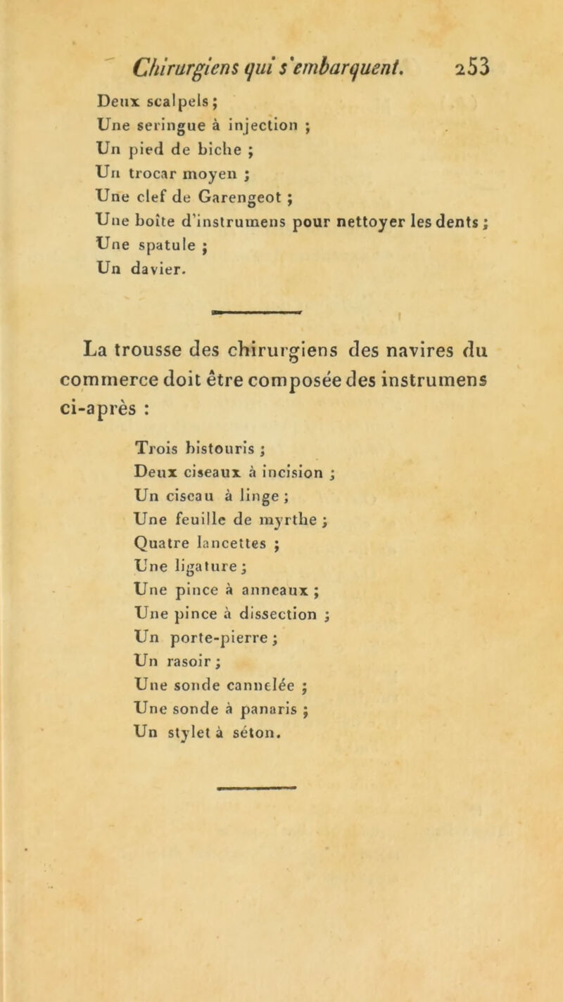 Deux scalpels ; Une seringue à injection ; Un pied de biche ; Un trocar moyen ; Une clef de Garengeot ; Une boîte d'instrumens pour nettoyer les dents ; Une spatule ; Un davier. La trousse des chirurgiens des navires du commerce doit être composée des instrumens ci-après : Trois bistouris ; Deux ciseaux «à incision ; Un ciseau à linge ; Une feuille de myrthe ; Quatre lancettes ; Une ligature; Une pince à anneaux; Une pince à dissection ; Un porte-pierre; Un rasoir ; Une sonde cannelée ; Une sonde à panaris ; Un stylet à séton.
