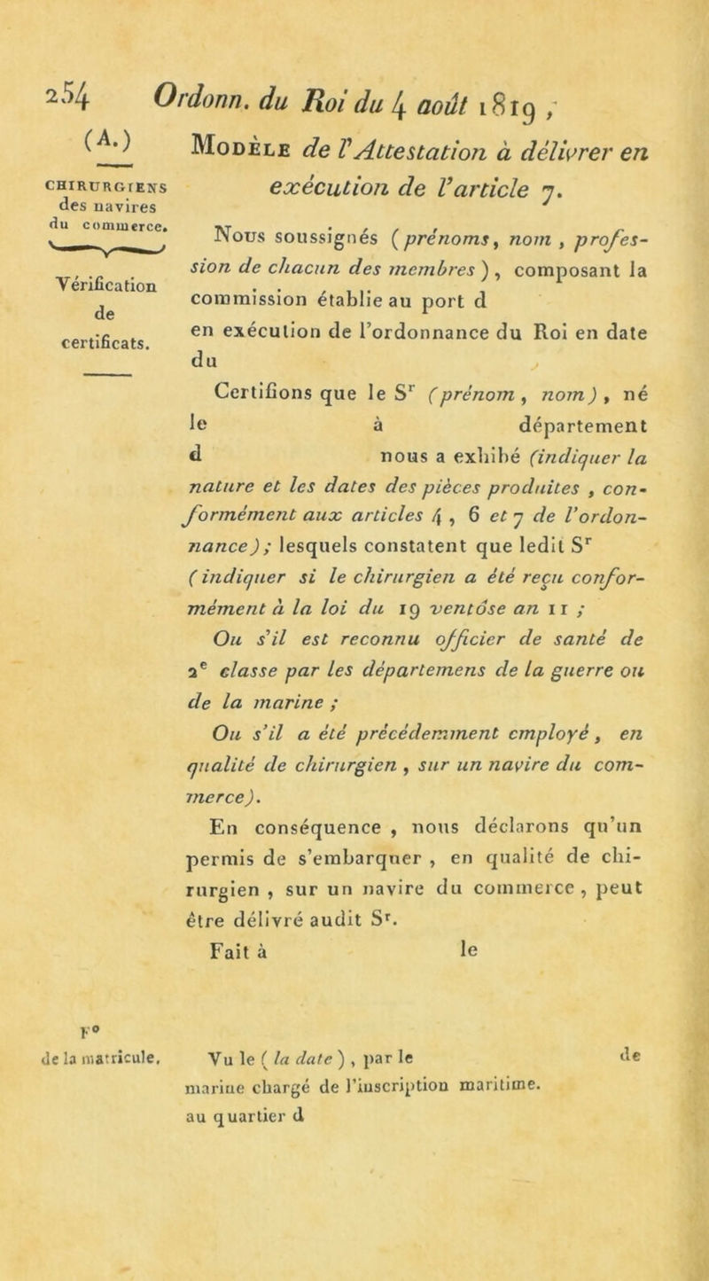 ( .Modèle de VAttestation à délivrer en exécution de l’article y. CHIRURGrENS des navires du commerce» Vérification de certificats. Nous soussignés (prénoms, nom , profes- sion de chacun des membres ) , composant la commission établie au port d en exécution de l’ordonnance du Roi en date du Certifions que le S1 (prénom , nom) , né le à département d nous a exhibé (indiquer la nature et les dates des pièces produites , con- formément aux articles f\ , 6 et y de l'ordon- nance); lesquels constatent que ledit Sr ( indiquer si le chirurgien a été reçu confor- mément à la loi du 19 ventôse an 1 r / Ou s'il est reconnu officier de santé de 2 e classe par les départemens cle la guerre ou de la marine ; Ou s’il a été précédemment employé , en qualité de chirurgien , sur un navire du com- merce). En conséquence , nous déclarons qu’un permis de s’embarquer , en qualité de chi- rurgien , sur un navire du commerce, peut être délivré audit Sr. Fait à le F0 de la matricule. Vu le ( la date ) , par le de marine chargé de l'inscription maritime, au quartier d