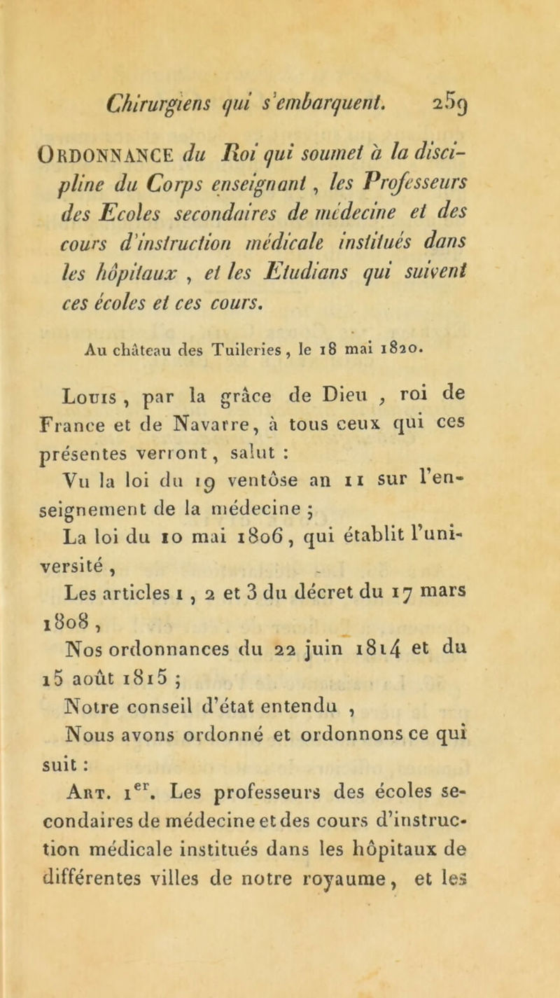 Ordonnance du Roi qui soumet a la disci- pline du Corps enseignant, les Professeurs des Ecoles secondaires de médecine et des cours d instruction médicale institués dans les hôpitaux , et les Etudions qui suivent ces écoles et ces cours. Au château des Tuileries, le 18 mai 1820. Louis , par la grâce de Dieu , roi de France et de Navarre, à tous ceux qui ces présentes verront, salut : Vu la loi du ig ventôse an 11 sur ren- seignement de la médecine ; La loi du 10 mai 1806, qui établit l’uni- versité , Les articles i , 2 et 3 du décret du 17 mars 1808, Nos ordonnances du 22 juin 1814 et du i5 août 1815 ; Notre conseil d’état entendu , Nous avons ordonné et ordonnons ce qui suit : Aiit. ier. Les professeurs des écoles se- condaires de médecine et des cours d’instruc- tion médicale institués dans les hôpitaux de différentes villes de notre royaume, et le»