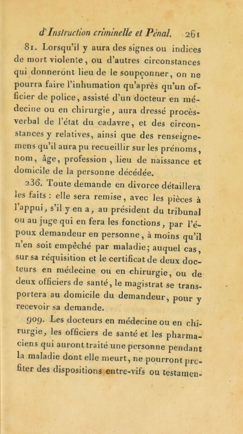 81. Lorsqu’il y aura des signes ou indices de mort violente, ou d’autres circonstances qui donneront lieu de le soupçonner, on ne pourra faire l’inhumation qu’après qu’un of- ficier de police, assisté d’un docteur en mé- decine ou en chirurgie, aura dressé procès- verbal de l’état du cadavre, et des circon- stances y relatives, ainsi que des renseigne- mens qu’il aura pu recueillir sur les prénoms, nom, âge, profession , lieu de naissance et domicile de la personne décédée. 23(5. loute demande en divorce détaillera les faits : elle sera remise, avec les pièces à l’appui, s’il y en a, au président du tribunal ou au juge qui en fera les fonctions , par l’é- poux demandeur en personne, à moins qu’il n’en soit empêché par maladie; auquel cas, sur sa réquisition et le certificat de deux doc- teurs en médecine ou en chirurgie, ou de deux officiers de santé, le magistrat se trans- portera au domicile du demandeur, pour y recevoir sa demande. 909. Les docteurs en médecine ou en chi- rurgie, les officiers de santé et les pharma- ciens qui auront traité une personne pendant la maladie dont elle meurt, ne pourront pro- fiter des dispositions entre-vifs ou testamen-