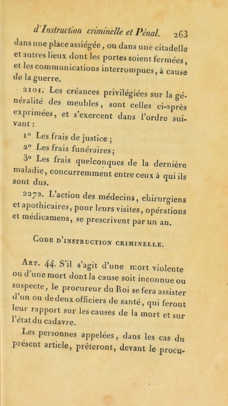 d Insirueiion criminelle et Pénal. 2 6 3 dans une place assiégée, ou dans une citadelle et autres lieux dont les portes soient fermées, et les communications interrompues, à cause de la guerre. 2101. Les créances privilégiées sur la gé- néral,té des meubles, sont celles ci-après exprimées, et s’exercent dans l’ordre sui- vaut : Les frais de justice ; 2 Les frais funérairesj 3° Les frais quelconques de la dernière maladie, concurremment entre ceuxà qui ils sont dus. 1 2272. L’action des médecins, chirurgiens et apothicaires, pour leurs visites, opérations et medicamens, se prescrivent par un an. Code d’instruction criminelle. Art. 44. S’il s’agit d’une mort violente ou d «ne mort dont la cause soit inconnue ou suspecte, le procureur du Roi se fera assister d un ou de deux officiers de santé, qui feront leur rapport sur les causes de la mort et sur 1 état du cadavre. Les personnes appelées, dans les cas du présent article, prêteront, devant le procu-