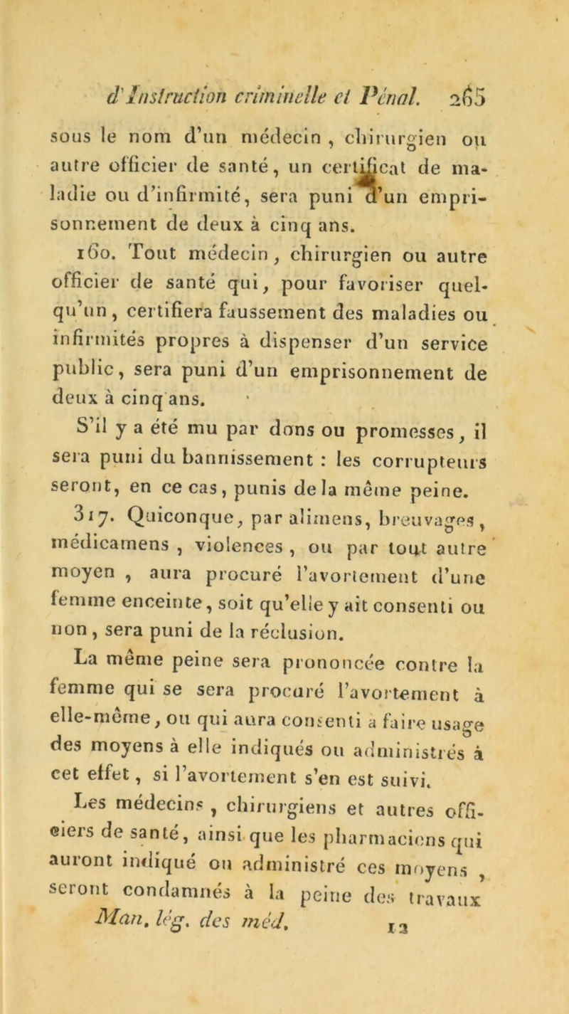 sous le nom d’un médecin , chirurgien ou autre officier de santé, un certificat de ma- ladie ou d’infirmité, sera puni d’un empri- sonnement de deux à cinq ans. 160. Tout médecin, chirurgien ou autre officier de santé qui, pour favoriser quel- qu’un , certifiera faussement des maladies ou infirmités propres à dispenser d’un service public, sera puni d’un emprisonnement de deux à cinq ans. S’il y a été mu par dons ou promesses, il sera puni du bannissement : les corrupteurs seront, en ce cas , punis de la même peine. 3i7. Quiconque, par alimens, breuvages, médicamens , violences , ou par tout autre moyen , aura procuré l’avortement d’une femme enceinte, soit qu’elle y ait consenti ou non , sera puni de la réclusion. La meme peine sera prononcée contre la femme qui se sera procuré l’avortement à elle-meme, ou qui aura consenti a faire usage des moyens à elle indiqués ou administrés à cet effet, si 1 avortement s’en est suivi. Les médecins , chirurgiens et autres offi- ciers de santé, ainsi que les pharmaciens qui auront indiqué ou administré ces moyens , seront condamnés à la peine des travaux Man. lég. des méd. 13