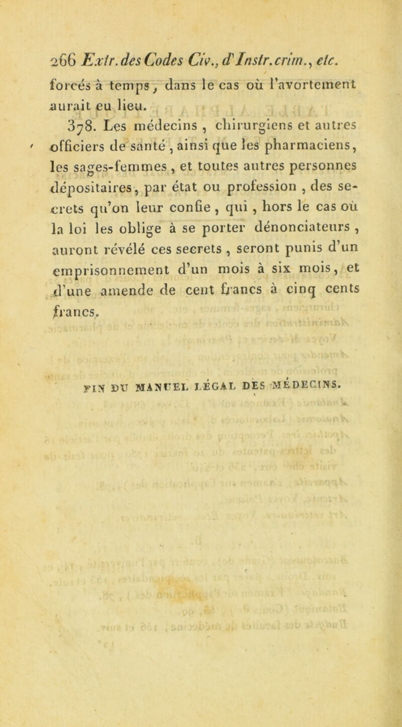 / forcés à temps, dans le cas où l’avortement aurait eu lieu. 3^8. Les médecins , chirurgiens et autres officiers de santé , ainsi que les pharmaciens, les sages-femmes , et toutes autres personnes dépositaires , par état ou profession , des se- crets qu’on leur confie , qui , hors le cas où la loi les oblige à se porter dénonciateurs , auront révélé ces secrets , seront punis d’un emprisonnement d’un mois à six mois, et d’une amende de cent bancs à cinq cents francs. FIN DIT MANUEL LEGAL DES MEDECINS.
