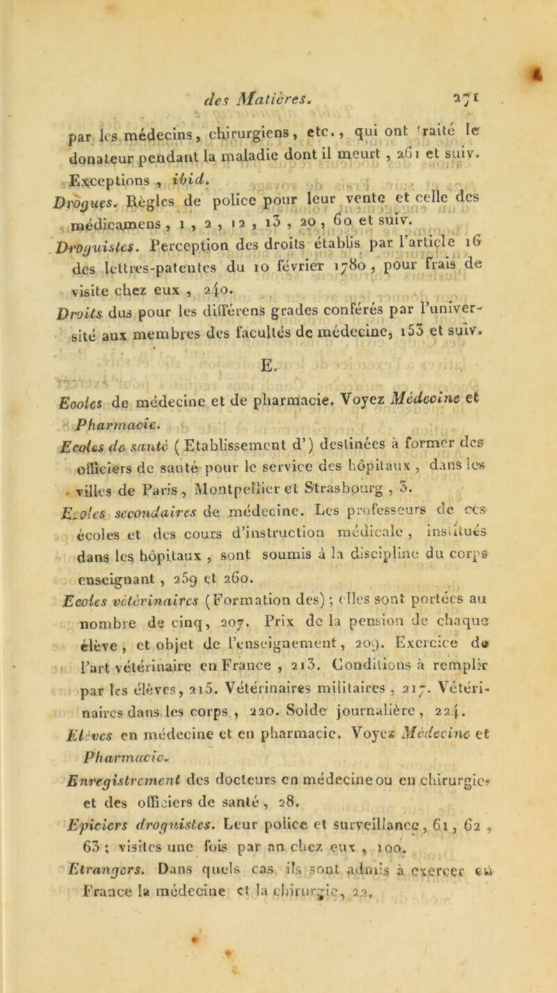 par les médecins, chirurgiens, etc., qui ont raité le donateur pendant la maladie dont il meurt , 2G1 et suiv. Exceptions , ihid. Drogues. Règles de police pour leur vente et celle des médicamens , 1 , 2 , 12 , i3 , 20 , 60 et suiv. Droguistes. Perception des droits établis par 1 article iG des lettres-patentes du 10 février 1780 , pour Hais de visite cher eux , 2.Jo. Droits dus pour les différent grades conférés par l’univer- sité aux membres des facultés de médecine, 153 et suiv. E, Eoolcs de médecine et de pharmacie. Voyez Médecine et Pharmacie. Ecoles de santé ( Etablissement d’) destinées à former des officiers de sauté pour le service des hôpitaux , dans les villes de Paris, Montpellier ci Strasbourg , 5. Ecoles secondaires de médecine. Les professeurs de ces écoles et des cours d’instruction médicale , institués dans les hôpitaux , sont soumis à la discipline du corps enseignant , 269 et 260. Ecoles vétérinaires (Formation des) ; ( Iles sont portées au nombre de cinq, 207. Prix delà pension de chaque élève , et objet de l’enseignement, 209. Exercice dis l’art vétérinaire en France , 2i3. Conditions à remplir par h-s élèves, 215. Vétérinaires militaires ,217. Vétéri- naires dans les corps , 220. Solde journalière, 22 Elèves en médecine et en pharmacie. Voyez Médecine et Pharmacie. Enregistrement des docteurs en médecine ou en chirurgie» et des officiers de santé, 28. Epiciers droguistes. Leur police et surveillance, 61, 62 , 63 ; visites une fois par an chez eux , îoo. Etrangers. Dans quels cas ils sont admis à exercer eu France la médecine et la tln'rm jjc, 22.