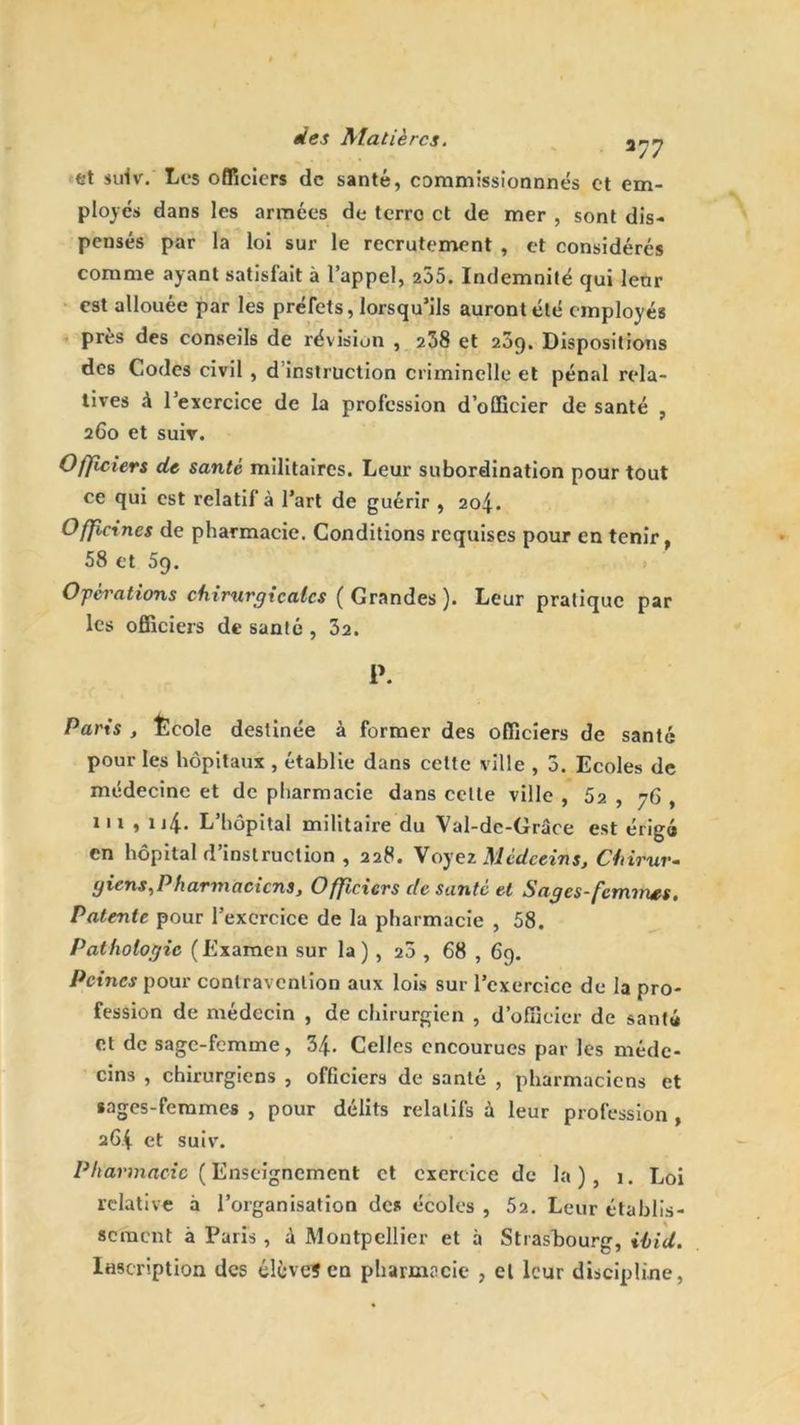 277 et sufv. Les officiers de santé, commissionnnés et em- ployés dans les armées de terre et de mer , sont dis- pensés par la loi sur le recrutement , et considérés comme ayant satisfait à l’appel, 205. Indemnité qui lenr est allouée par les préfets, lorsqu’ils auront été employés près des conseils de révision , 238 et 209. Dispositions des Codes civil , d instruction criminelle et pénal rela- tives à 1 exercice de la profession d’officier de santé , 260 et suiv. Officiers de santé militaires. Leur subordination pour tout ce qui est relatif à l’art de guérir , 204. Officines de pharmacie. Conditions requises pour en tenir, 58 et 5q. Opérations chirurgicales ( Grandes ). Leur pratique par les officiers de santé , 32. P. Paris , Ecole destinée à former des officiers de santé pour les hôpitaux , établie dans cette ville , 3. Ecoles de médecine et de pharmacie dans celte ville , 5a , y 6 , 111 , n4- L’hôpital militaire du Val-dc-Grâce est érigé en hôpital d’instruction , 228. Voyez Médecins, Chirur- giens, P h arm acicns, Officiers de santé et Sages-fcmvves. Patente pour l’exercice de la pharmacie , 58. Pathologie (Examen sur la ) , 20 , 68 , 69. Peines pour contravention aux lois sur l’exercice de la pro- fession de médecin , de chirurgien , d’officier de santé et de sage-femme, 34. Celles encourues par les méde- cins , chirurgiens , officiers de santé , pharmaciens et «ages-femmes , pour délits relatifs à leur profession , 264 et suiv. Pharmacie ( Enseignement et exercice de la), 1. Loi relative à l’organisation de* écoles , 52. Leur établis- sement à Paris, à Montpellier et à Strasbourg, ilid. Inscription des élève?en pharmacie , el leur discipline,