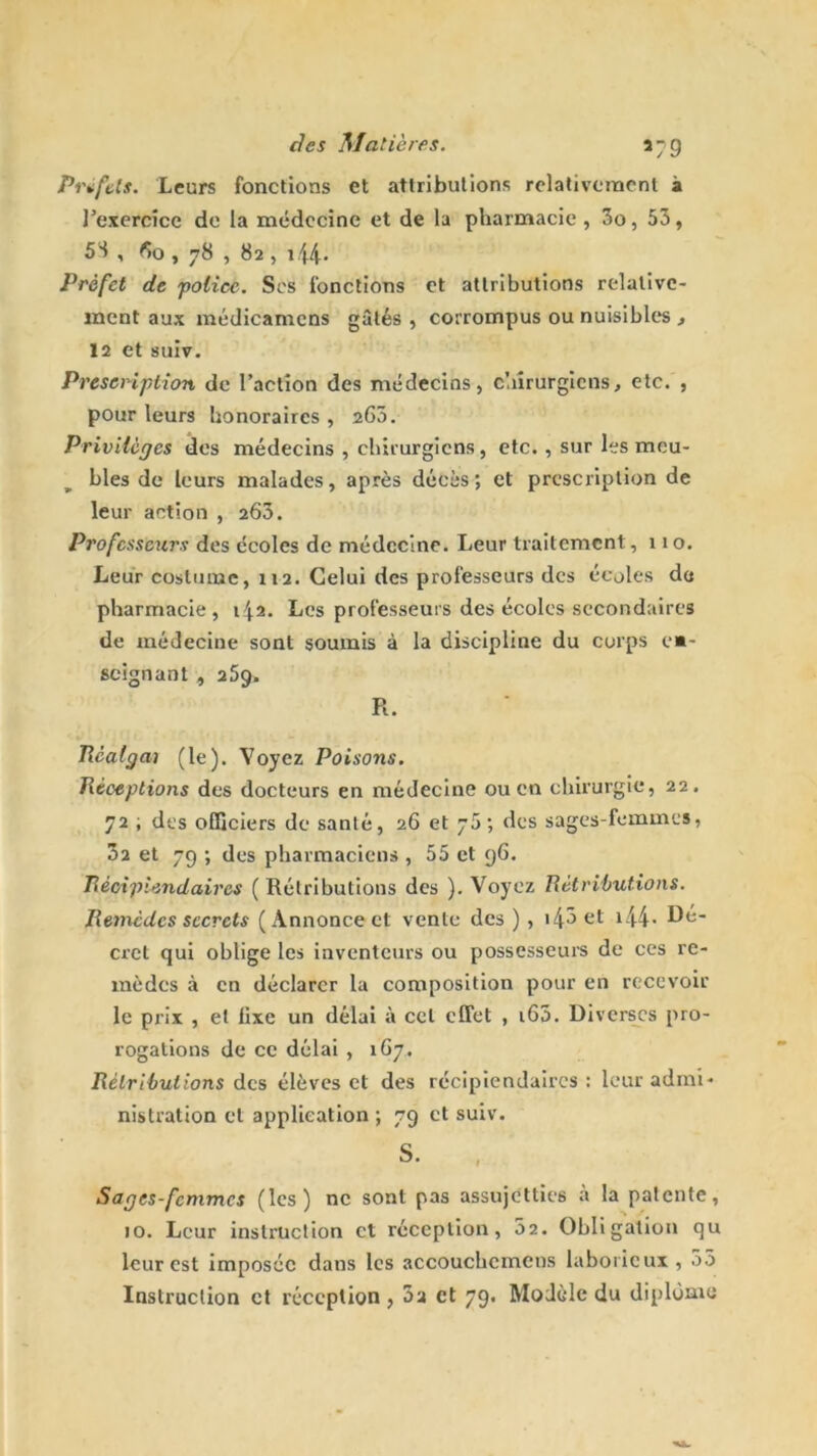 5“9 Préfets. Leurs fonctions et attributions relativement à l'exercice de la médecine et de la pharmacie, 3o, 53, 53 , 60 , 78 , 82 , 144- Prèfet de police. Scs fonctions et attributions relative- ment aux médicamcns gâtés , corrompus ou nuisibles , 12 et suiv. Prescription de l’action des médecins, chirurgiens, etc. , pour leurs honoraires , 263. Privilèges des médecins , chirurgiens, etc. , sur les meu- bles de leurs malades, après décès; et prescription de leur action , 263. Professeurs des écoles de médecine. Leur traitement ,110. Leur costume, 112. Celui des professeurs des écoles do pharmacie, 14.2. Les professeurs des écoles secondaires de médecine sont soumis à la discipline du corps e*- seignant , 259. R. Rcalgai (le). Voyez Poisons. Réceptions des docteurs en médecine ou en chirurgie, 22. 72 ; des officiers de santé, 26 et y5; des sages-femmes, 3a et 79 ; des pharmaciens , 55 et 96. Récipiendaires ( Rétributions des ). Voyez Rétributions. Remèdes secrets (Annonce et vente des ) , >4ôet i44- cret qui oblige les inventeurs ou possesseurs de ces re- mèdes à en déclarer la composition pour en recevoir le prix , et fixe un délai à cet effet , i65. Diverses pro- rogations de ce délai , 167. Rétributions des élèves et des récipiendaires : leur admi- nistration et application; 79 et suiv. s. , Sages-femmes (les) ne sont pas assujetties à la patente, 10. Leur instruction et réception, 52. Obligation qu leur est imposée dans les accouchcmens laborieux, 55 Instruction et réception , 3a et 79. Modèle du diplôme