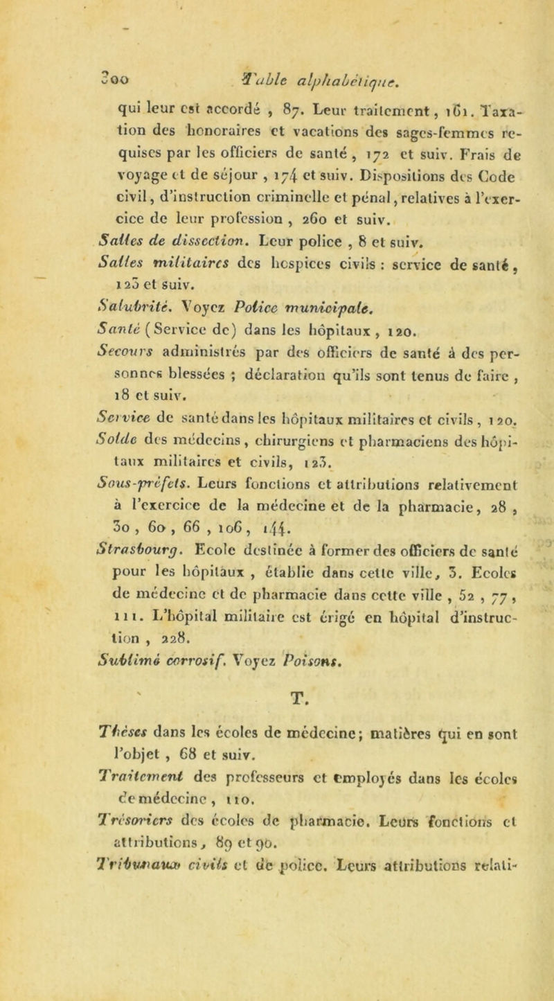 qui leur est accordé , 87. Leur traitement, 1B1. Taxa- tion des honoraires et vacations des sages-femmes re- quises par les officiers de santé , 172 et suiv. Frais de voyage et de séjour , 174 et suiv. Dispositions des Code civil, d’instruction criminelle et pénal, relatives à l’exer- cice de leur profession , 260 et suiv. Salles de dissection. Leur police , 8 et suiv. Salles militaires des hospices civils : service de santé, 120 et suiv. Salubrité. Voyez Police municipale. Santé (Service de) dans les hôpitaux , 120. Secours administrés par des officiers de santé â des per- sonnes blessées ; déclaration qu’ils sont tenus de faire , 18 et suiv. Set vice de santé dans les hôpitaux militaires et civils, 120. Solde des médecins, chirurgiens et pharmaciens des hôpi- taux militaires et civils, 12a. Sous-préfets. Leurs fonctions et attributions relativement à l’exercice de la médecine et de la pharmacie, 28 , 3o , 60 , 66 , 106, 144- Strasbourg. Ecole destinée à former des officiers de santé pour les hôpitaux , établie dans cette ville, 3. Ecoles de médecine et de pharmacie dans cotte ville , 52 , 77 , in. L’hôpital militaire est érigé en hôpital d’instruc- tion , 228. Sublimé corrosif. Voyez Poisons. T. Thèses dans les écoles de médecine; matières Çui en sont l’objet , 68 et suiv. Traitement des professeurs et employés dans les écoles de médecine, no. Trésoriers des écoles de pharmacie. Leurs fonctions cl attributions, 89 et90. Tribwmtu» civils et tic police. Leurs attributions relali-