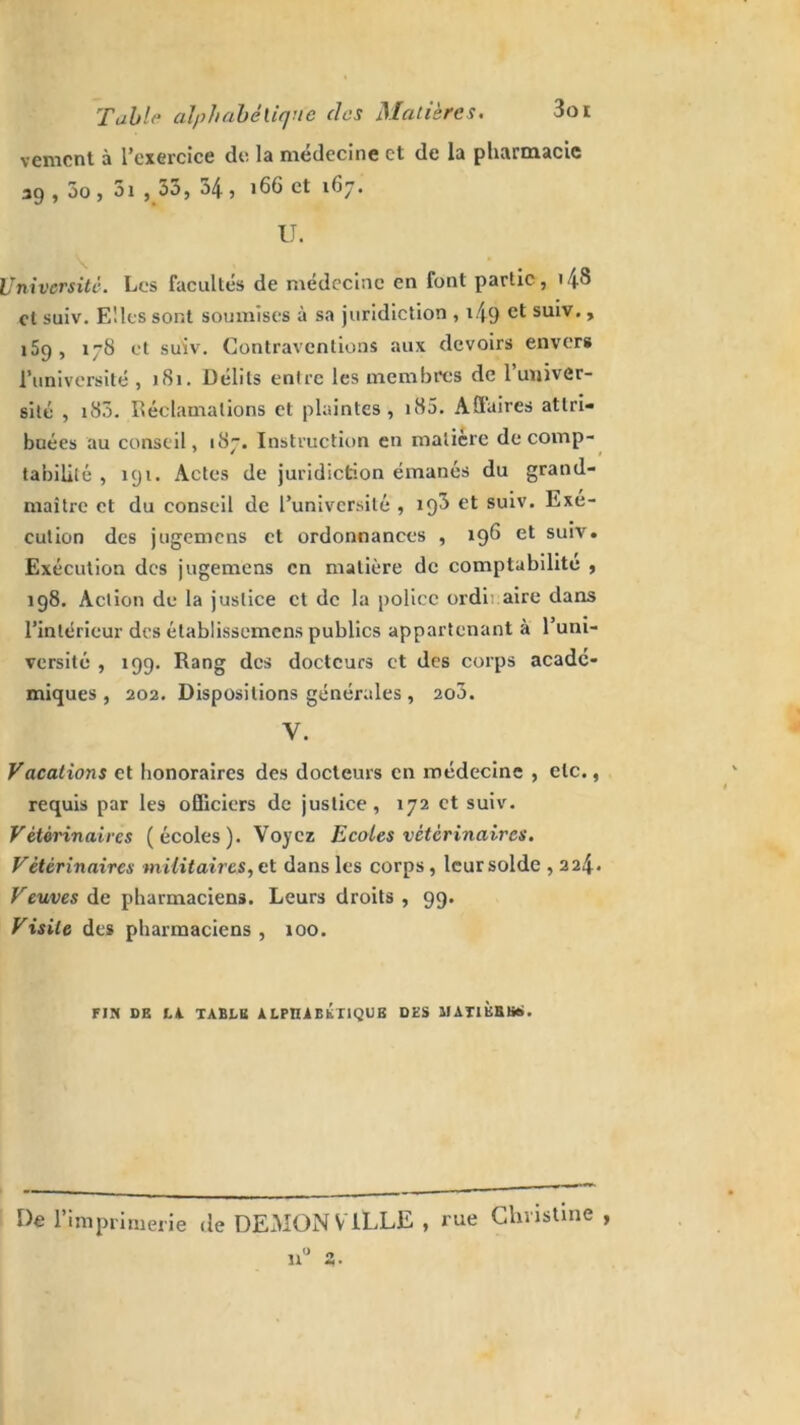 Table alphabétique des Matières. 3oi vement à l’exercice de la médecine et de la pharmacie 39 , 5o, 5i , 33, 54, 166 et 167. U. Université. Les facultés de médecine en font partie, <48 et suiv. Elles sont soumises à sa juridiction , i49 et suiv- > 159, 178 et suiv. Contraventions aux devoirs envers l’université ,181. Délits entre les membres de l’univer- sité , 183. Réclamations et plaintes, nS5. Affaires attri- buées au conseil, 187. Instruction en matière de comp- tabilité , 191. Actes de juridiction émanés du grand- maître et du conseil de l’université , igS et suiv. Exe- cution des jugemens et ordonnances , 196 et suiv. Exécution des jugemens en matière de comptabilité , 198. Action de la justice et de la police ordinaire dans l’intérieur des établissemens publics appartenant à l’uni- versité , 199. Rang des docteurs et des corps acadé- miques, 202. Dispositions générales , 2o3. y. Vacations et honoraires des docteurs en médecine , etc., requis par les officiers de justice, 172 et suiv. Vétérinaires (écoles). Voyez Ecoles vétérinaires. Vétérinaires militaires, et dans les corps, leur solde , 224* Veuves de pharmaciens. Leurs droits , 99. Visite des pharmaciens, 100. FIN DE LU TABLE ALPHABETIQUE DES MATlÈBBS. De l’imprimerie de DEMON VILLE , rue Christine , n