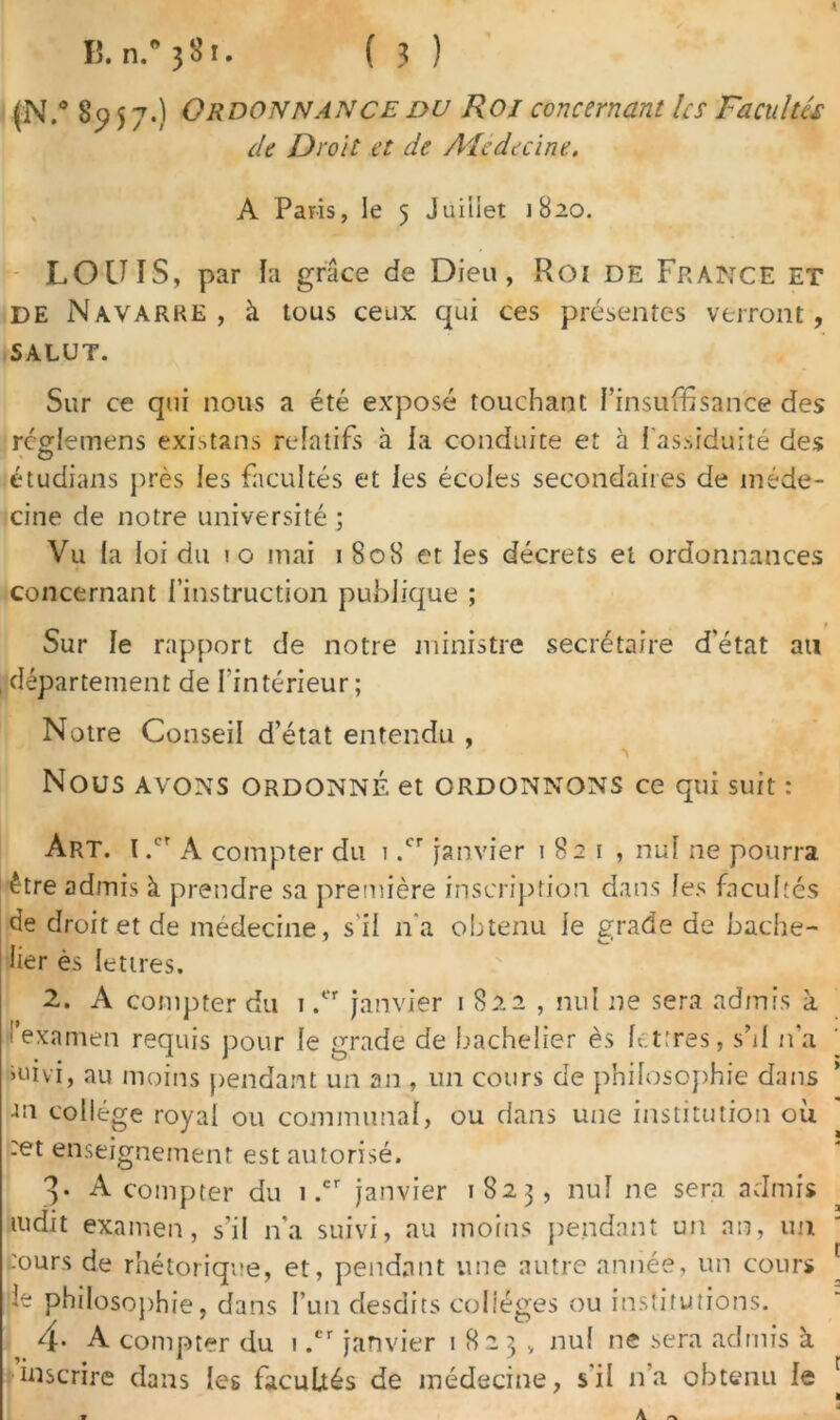 (N.” 8957.) Ordonnance du Roi concernant les Facultés de Droit et de Adcdecine, A Paris, le 5 Juillet 1820. LOUIS, par la grâce de Dieu, Roi de France et de Navarre, à tous ceux qui ces présentes verront, SALUT. Sur ce qui nous a été exposé touchant l’insuffisance des rcglemens existans relatifs à la conduite et à l’assiduité des étudians près les facultés et les écoles secondaires de méde- cine de notre université ; Vu la loi du 10 mai 1 808 et les décrets et ordonnances concernant l’instruction publique ; Sur le rapport de notre ministre secrétaire d’état au 1 département de l'intérieur ; Notre Conseil d’état entendu , NOUS AVONS ORDONNÉ et ORDONNONS ce qui suit : Art. I .cr A compter du 1 .cr janvier 1821, nul ne pourra être admis à prendre sa première inscription dans les facultés de droit et de médecine, s il n’a obtenu le grade de bache- lier ès lettres. 2. A compter du 1 ,er janvier 1822 , nul ne sera admis à Iexamen requis pour le grade de bachelier ès lettres, s’il n’a >uivi, au moins pendant un an , un cours de philosophie dans -m collège royal ou communal, ou dans une institution où :et enseignement est autorisé. 3. A compter du i .cr janvier 1823, nul ne sera admis mdit examen, s’il n’a suivi, au moins pendant un an, im :ours de rhétorique, et, pendant une autre année, un cours le philosophie, dans l’un desdits collèges ou institutions. 4- A compter du 1 .er janvier 1823., nul ne sera admis à inscrire dans les facultés de médecine, s'il n’a obtenu le A