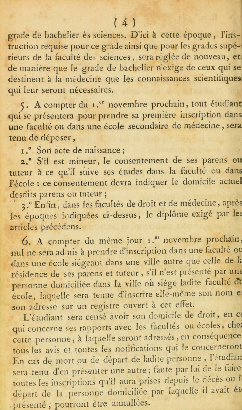 grade de bachelier ès sciences. D'ici à cette époque , Fins- truction requise pour ce grade ainsi que pour les grades supé- rieurs de la faculté des sciences, sera réglée de nouveau, et de manière que le grade de bachelier n’exige de ceux qui se destinent à la médecine que les connaissances scientifiques qui leur seront nécessaires. A compter du 1 .cr novembre prochain , tout étudiant qui se présentera pour prendre sa première inscription dans une faculté ou dans une école secondaire de médecine, sera tenu de déposer, 1, ° Son acte de naissance ; 2. * S’il est mineur, le consentement de ses parens ou tuteur à ce qu’il suive ses études dans la faculté ou dans l’école : ce consentement devra indiquer le domicile actuel desdits parens ou tuteur ; ' ‘ 3.0 Enfini dans les facultés de droit et de médecine, après les époques indiquées ci-dessus, le diplôme exigé par les articles précédens. 6. A compter du meme jour i.er novembre prochain, nul ne sera admis à prendre d’inscription dans une faculté ou dans une école siégeant dans une ville autre que celle de Iz résidence de ses parens et tuteur, s il n’est présenté par une personne domiciliée dans la ville ou siégé ladite faculté ot école, laquelle sera tenue d'inscrire elle-même son nom ei son adresse sur un registre ouvert a cet effet. L’étudiant sera censé avoir son domicile de droit, en cj qui concerne ses rapports avec les facultés ou écoles, che^ cette personne, h laquelle seront adresses,en conséquence tous les avis et toutes les notifications qui le concerneront En cas de mort ou de départ de ladite personne , I étudian sera tenu d’en présenter une autre; faute par lui de le faire toutes les inscriptions qu’il aura prises depuis le décès ou l départ de la personne domiciliée par laquelle il avait éi< • présenté, pourront être annullées.