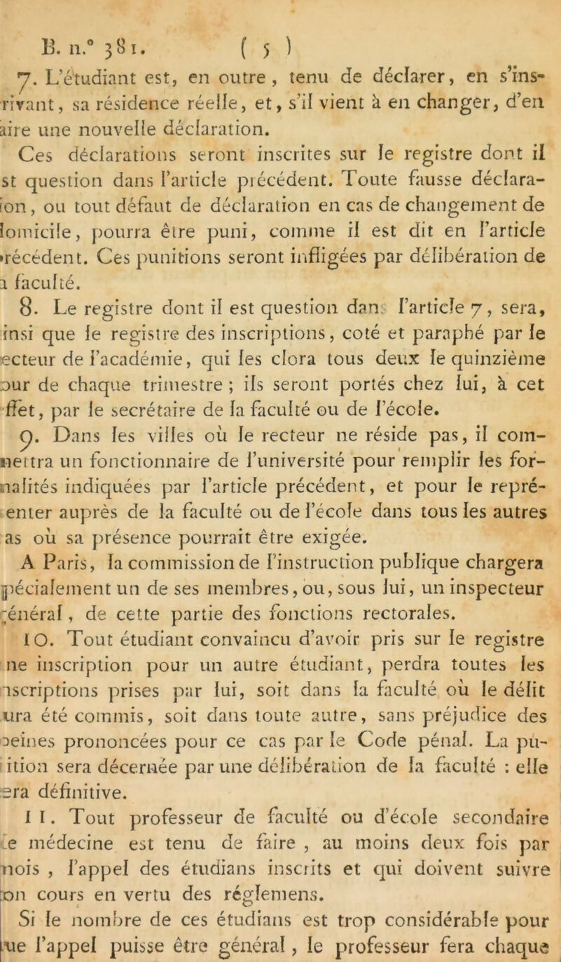 y. L’étudiant est, en outre, tenu de déclarer, en s’ins- rirant, sa résidence réelle, et, s’il vient à en changer, d’en aire une nouvelle déclaration. Ces déclarations seront inscrites sur le registre dont il st question dans l’article précédent. Toute fausse déclara- ion, ou tout défaut de déclaration en cas de changement de lomicile, pourra être puni, comme il est dit en l’article •récédent. Ces punitions seront infligées par délibération de a faculté. 8- Le registre dont il est question dan l’article 7, sera, insi que le registre des inscriptions, coté et paraphé par le ecteur de l’académie, qui les clora tous deux le quinzième our de chaque trimestre ; ils seront portés chez lui, à cet ffet, par le secrétaire de la faculté ou de lecoie. p. Dans les villes où le recteur ne réside pas, il com- neitra un fonctionnaire de l’université pour remplir les for- nalités indiquées par l’article précédent, et pour le repré- enter auprès de la faculté ou de l’école dans tous les autres as où sa présence pourrait être exigée. A Paris, la commission de l’instruction publique chargera jpécialement un de ses membres, ou, sous lui, un inspecteur général, de cette partie des fonctions rectorales. 10. Tout étudiant convaincu d’avoir pris sur le registre ne inscription pour un autre étudiant, perdra toutes les iscriptions prises p;ir lui, soit dans la faculté où le délit ura été commis, soit dans toute autre, sans préjudice des oeines prononcées pour ce cas par le Code pénal. La pu- ' ition sera décernée par une délibération de la faculté -.elle era définitive. 11. Tout professeur de faculté ou d’école secondaire ie médecine est tenu de faire , au moins deux fois par nois , l’appel des étudians inscrits et qui doivent suivre :on cours en vertu des réglemens. Si le nombre de ces étudians est trop considérable pour lue l’appel puisse être générai, le professeur fera chaque