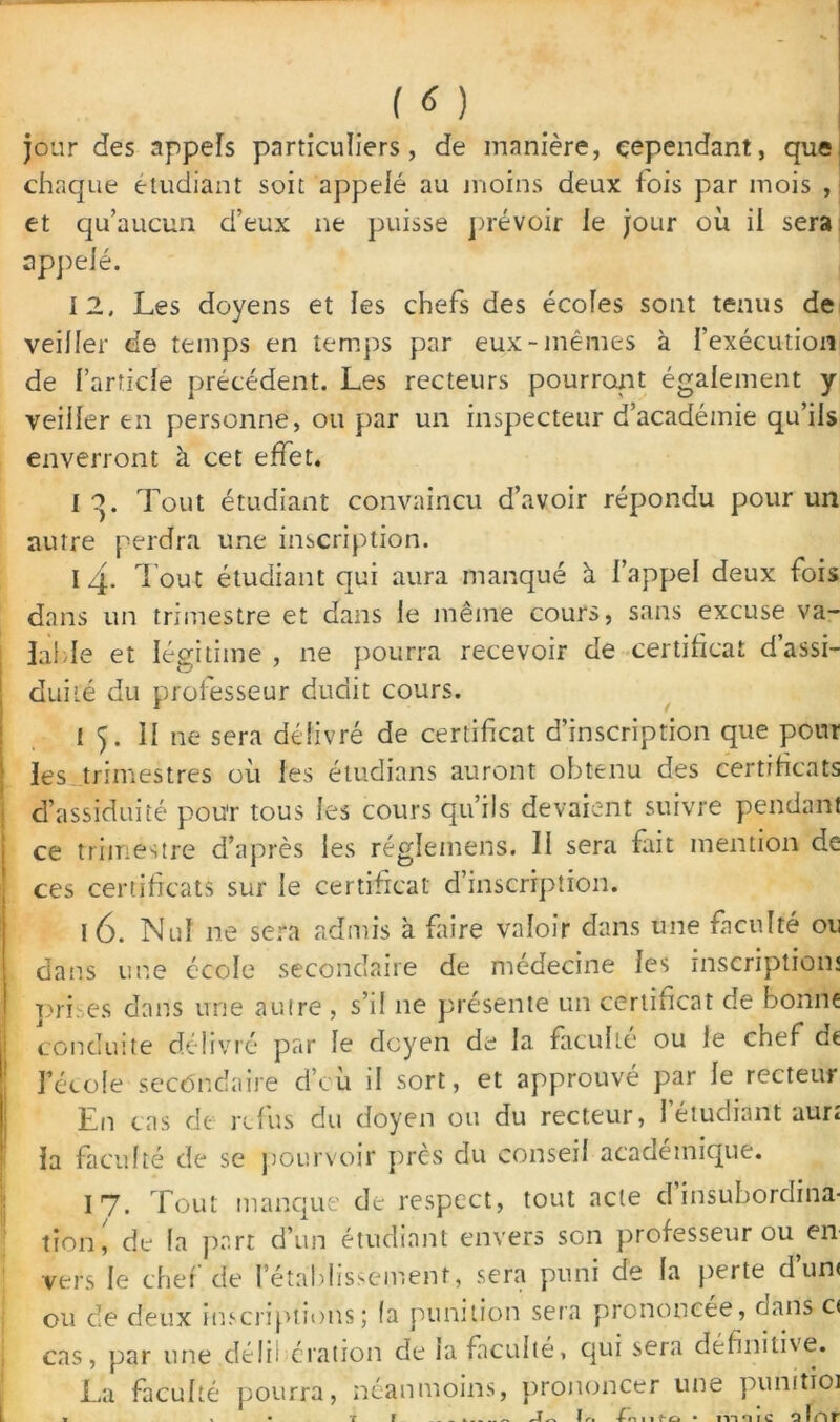 jour des appels particuliers, de manière, cependant, que chaque étudiant soit appelé au moins deux lois par mois , et qu’aucun d’eux ne puisse prévoir le jour où il sera appelé. 12. Les doyens et les chefs des écoles sont tenus de veiller de temps en temps par eux-mêmes à l’exécution de l’article précédent. Les recteurs pourront également y veiller en personne, ou par un inspecteur d’académie qu’ils enverront à cet effet. I o. Tout étudiant convaincu d’avoir répondu pour un autre perdra une inscription. 14. Tout étudiant qui aura manqué à l’appel deux fois dans un trimestre et dans le même cours, sans excuse va- lable et légitime , ne pourra recevoir de certificat d’assi- duité du professeur dudit cours. 1 ). Il ne sera délivré de certificat d’inscription que pour les trimestres où les étudians auront obtenu des certificats d’assiduité pou'r tous les cours qu’ils devaient suivre pendant ce trimestre d’après les réglemens. 11 sera fait mention de ces certificats sur le certificat d’inscription. 16. Nul ne sera admis à faire valoir dans une faculté ou dans une école secondaire de médecine les inscription; pri.es dans une autre , s’il 11e présente un certificat de bonne conduite délivré par le doyen de la faculté ou le chef de l’école secondaire d’cù il sort, et approuvé par le recteur En cas de refus du doyen ou du recteur, l’étudiant aur; la faculté de se pourvoir près du conseil academique. 17. Tout manque de respect, tout acte d’insubordina- tion, de fa part d’un étudiant envers son professeur ou en vers le chef de l’établissement, sera puni de la perte d’un< ou de deux inscriptions; (a punition sera prononcée, dans c< cas, par une délibération de la faculté, qui sera définitive. La faculté pourra, néanmoins, prononcer une punitioi