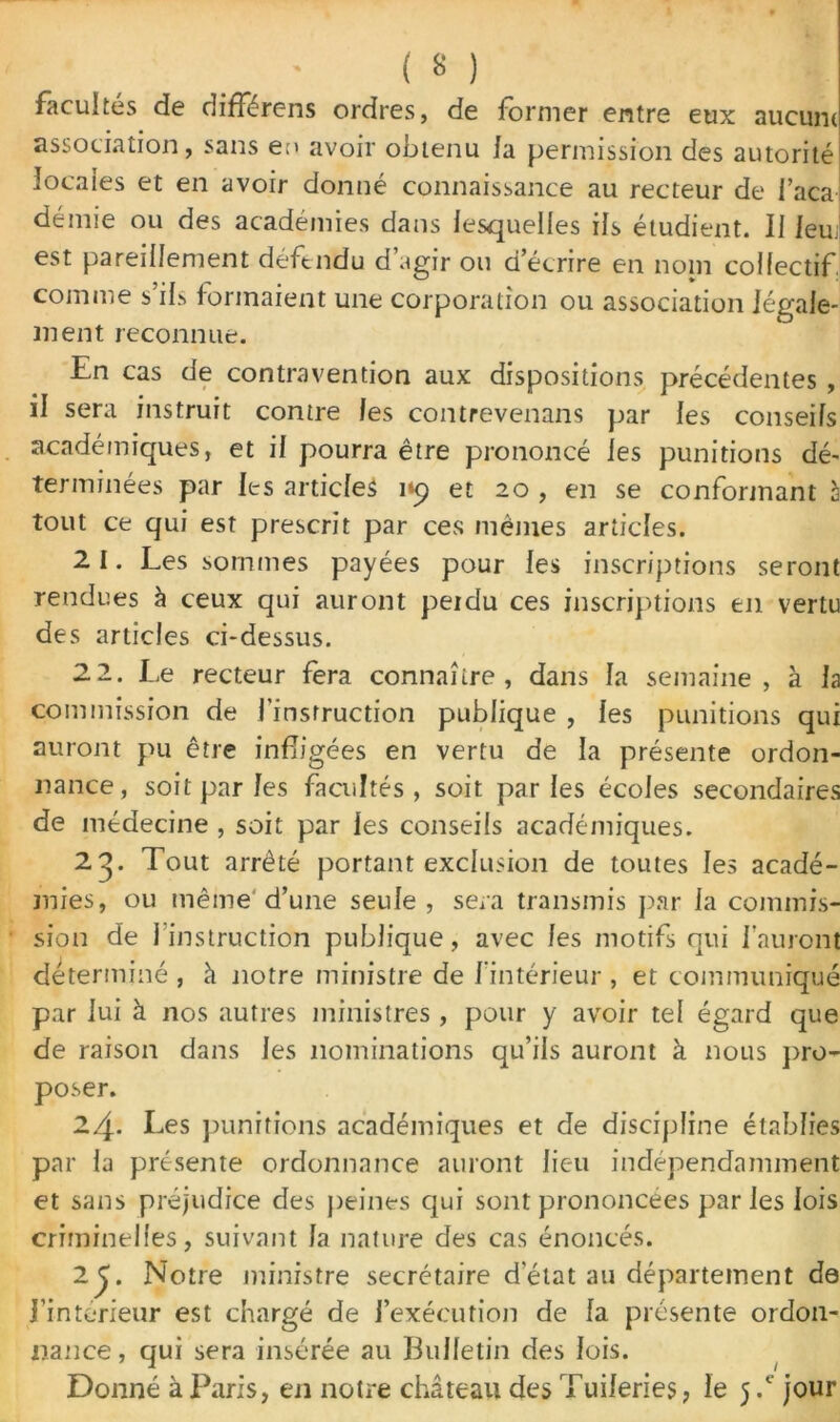 facultés de difFérens ordres, de former entre eux aucun* association, sans en avoir obtenu la permission des autorité locales et en avoir donné connaissance au recteur de 1 aca démie ou des académies dans lesquelles ils étudient. 11 leu; est pareillement défendu d’agir ou d’écrire en nom collectif, comme s’ils formaient une corporation ou association légale- ment reconnue. En cas de contravention aux dispositions précédentes , il sera instruit contre les contrevenans par les conseils académiques, et il pourra être prononcé les punitions dé- terminées par les articles 1*9 et 20 , en se conformant à tout ce qui est prescrit par ces mêmes articles. 2 1. Les sommes payées pour les inscriptions seront rendues à ceux qui auront peidu ces inscriptions en vertu des articles ci-dessus. 2 2. Le recteur fera connaître, dans la semaine, à la commission de l’instruction publique , les punitions qui auront pu être infligées en vertu de la présente ordon- nance, soit par les facultés , soit parles écoles secondaires de médecine , soit par les conseils académiques. 2^. Tout arrêté portant exclusion de toutes les acadé- mies, ou même d’une seule , sera transmis par la commis- sion de 1 instruction publique, avec les motifs qui 1 auront déterminé , à notre ministre de l’intérieur , et communiqué par lui à nos autres ministres , pour y avoir tel égard que de raison dans les nominations qu’ils auront à nous pro- poser. 24- Les punitions académiques et de discipline établies par la présente ordonnance auront lieu indépendamment et sans préjudice des peines qui sont prononcées par les lois criminelles, suivant la nature des cas énoncés. 2^. Notre ministre secrétaire d'état au département de J’intérieur est chargé de l’exécution de la présente ordon- nance, qui sera insérée au Bulletin des lois. Donné à Paris, en notre château des Tuileries, le 5 .c jour