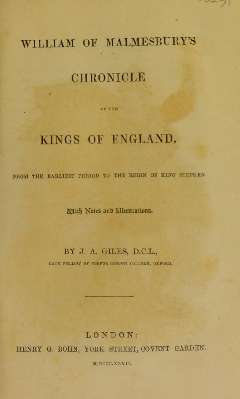 WILLIAM OF MALMESBURY’S CHRONICLE OF THK KINGS OF ENGLAND. FROM THE EARLIEST TERIOD TO THE REIGN OF KING STEPHEN. ffiSUtlj Notes anti Illustrations. BY J. A. GILES, D.C.L., LATH FELLOW OF CORPUS CHRISTI COLLFGE, OXFORD. LONDON: HENRY G. BOHN, YORK STREET, COYENT GARDEN. M.DCOC-SLVII.