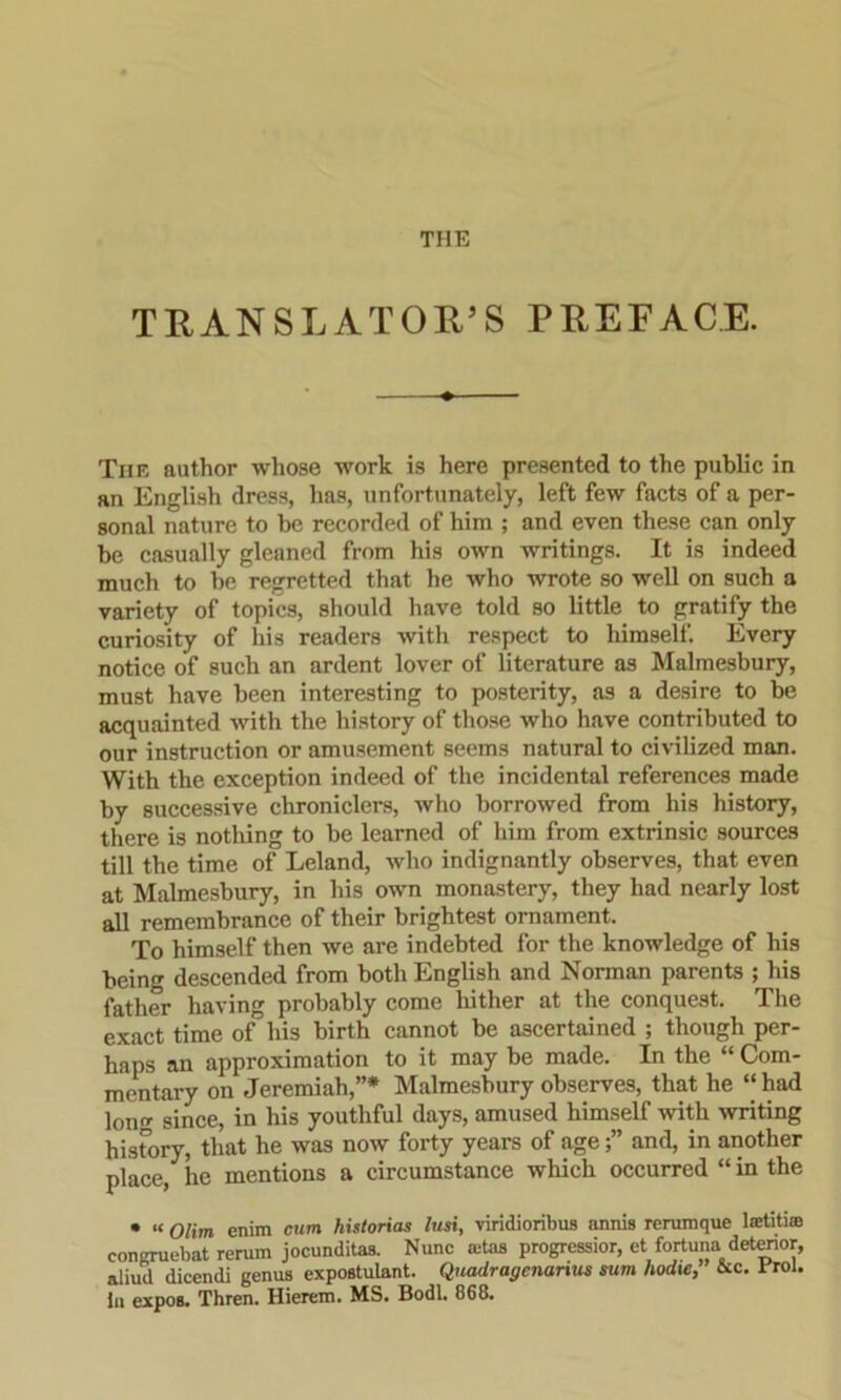 THE TRANSLATOR’S PREFACE. The author whose work is here presented to the public in an English dress, has, unfortunately, left few facts of a per- sonal nature to be recorded of him ; and even these can only he casually gleaned from his own writings. It is indeed much to he regretted that he who wrote so well on such a variety of topics, should have told so little to gratify the curiosity of his readers with respect to himself. Every notice of such an ardent lover of literature as Malmesbury, must have been interesting to posterity, as a desire to be acquainted with the history of those who have contributed to our instruction or amusement seems natural to civilized man. With the exception indeed of the incidental references made by successive chroniclers, who borrowed from his history, there is nothing to be learned of him from extrinsic sources till the time of Leland, who indignantly observes, that even at Malmesbury, in his own monastery, they had nearly lost all remembrance of their brightest ornament. To himself then we are indebted for the knowledge of his being descended from both English and Norman parents ; his father having probably come hither at the conquest. The exact time of his birth cannot be ascertained ; though per- haps an approximation to it may be made. In the “ Com- mentary on Jeremiah,”* Malmesbury observes, that he “ had Ion since, in his youthful days, amused himself with writing hisfory, that he was now forty years of ageand, in another place, he mentions a circumstance which occurred “ in the • “ Olirn enim cum historias lusi, viridioribus annis rerumque laetiti® eongruebat rerum jocunditas. Nunc ®tas progression et fortuna deterior, aliud dicendi genus expostulant. Quadragenanus sum hodie, &c. Erol. in expos. Thren. Hierem. MS. Bodl. 868.