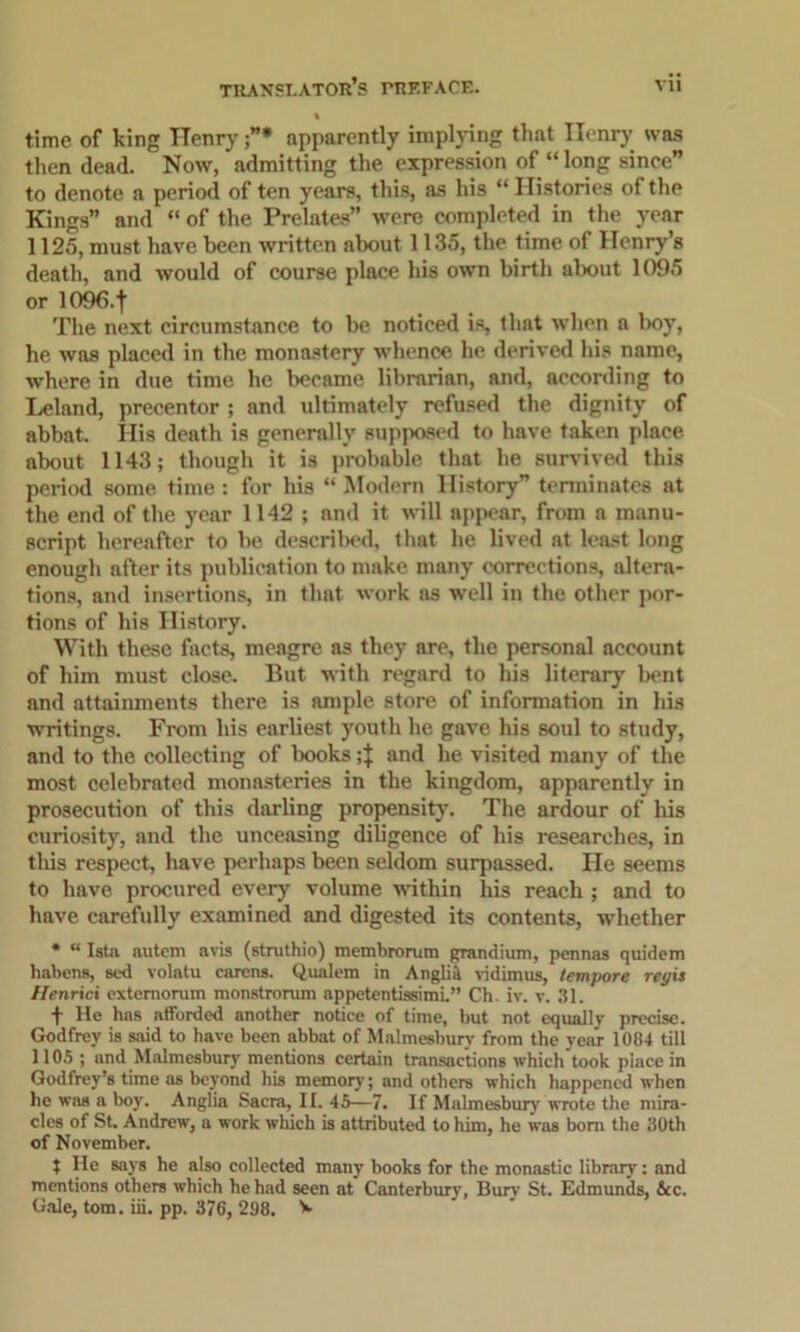 time of king Henry”* apparently implying that Henry was then dead. Now, admitting the expression of “ long since” to denote a period of ten years, this, as his “ Histories of the Kings” and “ of the Prelates” were completed in the year 1125, must have been written about 1135, the time of Henry’s death, and would of course place his own birth about 1095 or 1096-t The next circumstance to be noticed is, that when a boy, he was placed in the monastery whence he derived his name, where in due time he became librarian, and, according to Leland, precentor ; and ultimately refused the dignity of abbat. His death is generally supposed to have taken place about 1143; though it is probable that he survived this period some time : for his “ Modern History” terminates at the end of the year 1142 ; and it will appear, from a manu- script hereafter to be described, that he lived at least long enough after its publication to make many corrections, altera- tions, and insertions, in that work as well in the other por- tions of his Plistory. With these facts, meagre as they are, the personal account of him must close. But with regard to his literary bent and attainments there is ample store of information in his writings. From his earliest youth he gave his soul to study, and to the collecting of books and he visited many of the most celebrated monasteries in the kingdom, apparently in prosecution of this darling propensity. The ardour of his curiosity, and the unceasing diligence of his researches, in this respect, have perhaps been seldom surpassed. He seems to have procured every volume within his reach ; and to have carefully examined and digested its contents, whether * “ Ista autem avis (stnithio) membromm grandium, pennas quidem habens, sed volatu carens. Qualem in Angliit vidimus, tempore regis Henrici extemorum monstrorum appetentissimi.” Ch. iv. v. 31. + He has afforded another notice of time, but not equally precise. Godfrey is said to have been abbat of Malmesbury from the year 1084 till 1105 ; and Malmesbury mentions certain transactions which took place in Godfrey’s time as beyond his memory; and others which happened when he was a boy. Anglia Sacra, II. 45—7. If Malmesbury' wrote the mira- cles of St, Andrew, a work which is attributed to him, he was bom the 30th of November. t He says he also collected many books for the monastic library: and mentions others which he had seen at Canterbury, Bury St. Edmunds, &c.