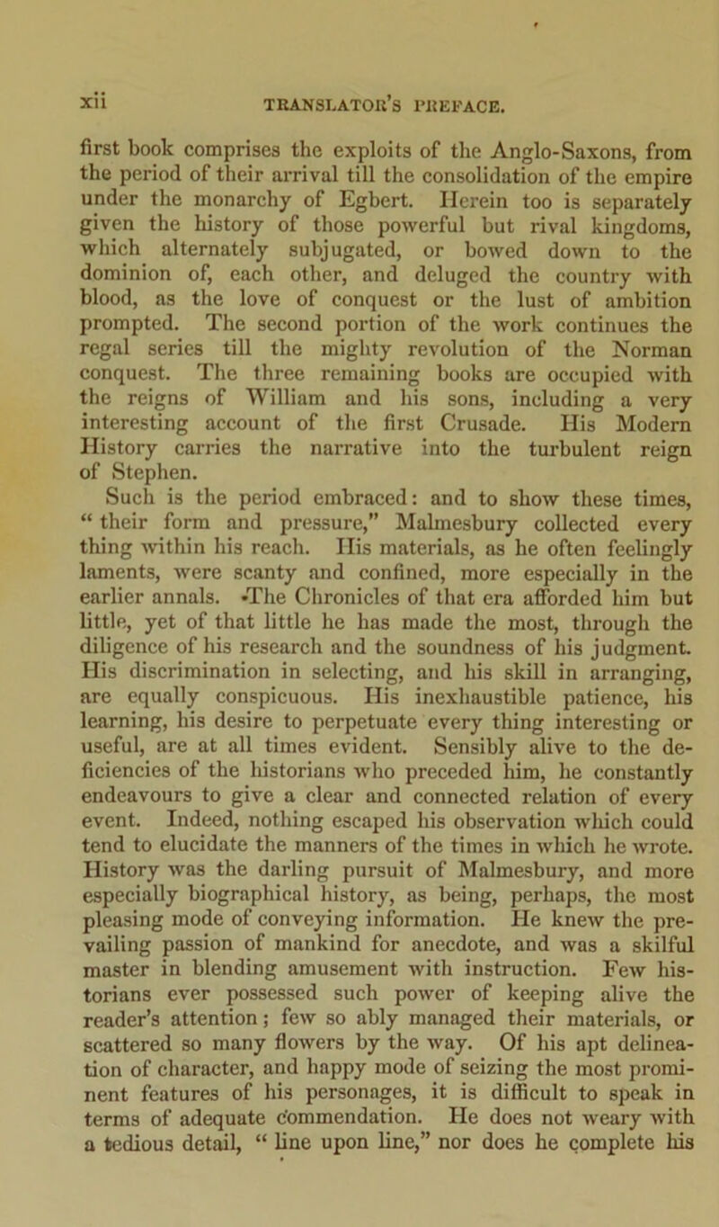 first book comprises the exploits of the Anglo-Saxons, from the period of their arrival till the consolidation of the empire under the monarchy of Egbert. Herein too is separately given the history of those powerful but rival kingdoms, which alternately subjugated, or bowed down to the dominion of, each other, and deluged the country with blood, as the love of conquest or the lust of ambition prompted. The second portion of the work continues the regal series till the mighty revolution of the Norman conquest. The three remaining books are occupied with the reigns of William and his sons, including a very interesting account of the first Crusade. His Modern History carries the narrative into the turbulent reign of Stephen. Such is the period embraced: and to show these times, “ their form and pressure,” Malmesbury collected every thing within his reach. His materials, as he often feelingly laments, were scanty and confined, more especially in the earlier annals. *The Chronicles of that era afforded him but little, yet of that little he has made the most, through the diligence of his research and the soundness of his judgment. His discrimination in selecting, and his skill in arranging, are equally conspicuous. His inexhaustible patience, his learning, his desire to perpetuate every thing interesting or useful, are at all times evident. Sensibly alive to the de- ficiencies of the historians who preceded him, he constantly endeavours to give a clear and connected relation of every event. Indeed, nothing escaped his observation which could tend to elucidate the manners of the times in which he wrote. History was the darling pursuit of Malmesbury, and more especially biographical history, as being, perhaps, the most pleasing mode of conveying information. He knew the pre- vailing passion of mankind for anecdote, and was a skilful master in blending amusement with instruction. Few his- torians ever possessed such power of keeping alive the reader’s attention; few so ably managed their materials, or scattered so many flowers by the way. Of his apt delinea- tion of character, and happy mode of seizing the most promi- nent features of his personages, it is difficult to speak in terms of adequate c'ommendation. He does not weary with a tedious detail, “ line upon line,” nor does he complete his