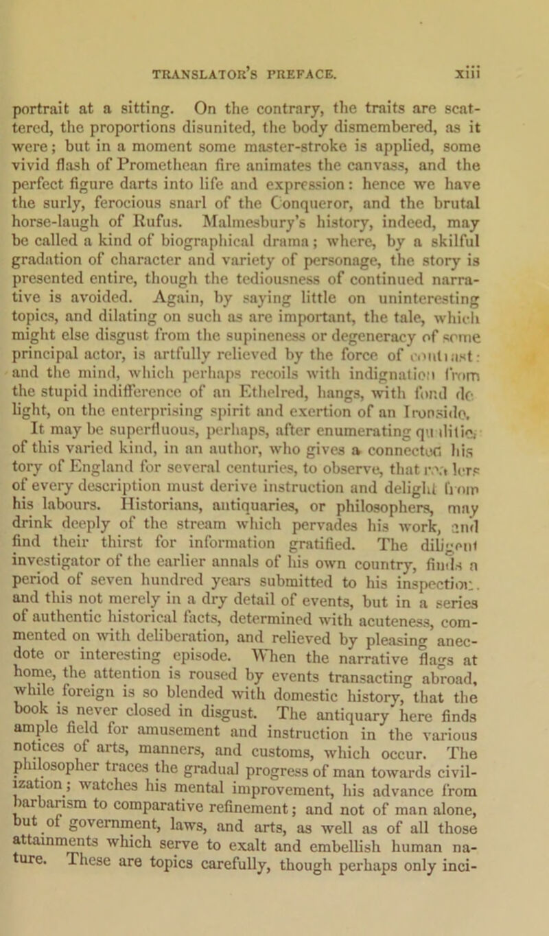 portrait at a sitting. On the contrary, the traits are scat- tered, the proportions disunited, the body dismembered, as it were; but in a moment some master-stroke is applied, some vivid flash of Promethean (ire animates the canvass, and the perfect figure darts into life and expression: hence we have the surly, ferocious snarl of the Conqueror, and the brutal horse-laugh of Rufus. Malmesbury’s history, indeed, may be called a kind of biographical drama; where, by a skilful gradation of character and variety of personage, the story is presented entire, though the tediousness of continued narra- tive is avoided. Again, by saying little on uninteresting topics, and dilating on such as are important, the tale, which might else disgust from the supineness or degeneracy of seme principal actor, is artfully relieved by the force of eoiili ast : and the mind, which perhaps recoils with indignation from the stupid indifference of an Ethelred, hangs, with fond do light, on the enterprising spirit and exertion of an Ironside. It maybe superfluous, perhaps, after enumeratingquilitie. of this varied kind, in an author, who gives a connected his tory of England for several centuries, to observe, that r.\t lcrs of every description must derive instruction and delight from his labours. Historians, antiquaries, or philosophers, may drink deeply of the stream which pervades his work, and find their thirst for information gratified. The diligent investigator of the earlier annals of his own country, finds a period of seven hundred years submitted to his inspection and this not merely in a dry detail of events, but in a series of authentic historical facts, determined with acuteness, com- mented on with deliberation, and relieved by pleasing anec- dote or interesting episode. When the narrative flags at home, the attention is roused by events transacting abroad, while foreign is so blended with domestic history, that the book is never closed in disgust. The antiquary here finds ample field for amusement and instruction in the various notices of arts, manners, and customs, which occur. The philosopher traces the gradual progress of man towards civil- ization; watches his mental improvement, his advance from arbarism to comparative refinement; and not of man alone, but ot government, laws, and arts, as well as of all those attainments which serve to exalt and embellish human na- ure. These are topics carefully, though perhaps only inci-