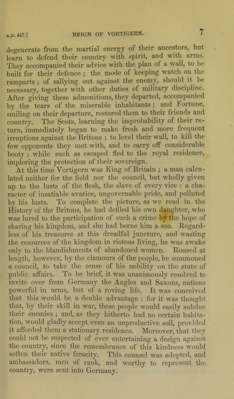 a.d. 447.] degenerate from the martial energy of their ancestors, but learn to defend their country with spirit, and witli arms. They accompanied their advice with the plan ot a wall, to be built for their defence ; the mode of keeping watch on the ramparts; of sallying out against the enemy, should it be necessary, together with other duties of military discipline. After giving these admonitions, they departed, accompanied by the tears of the miserable inhabitants ; and Fortune, smiling on their departure, restored them to their friends and country. The Scots, learning the improbability ot their re- turn, immediately began to make fresh and more frequent irruptions against the Britons ; to level their wall, to kill the few opponents they met with, and to carry off considerable booty ; while such as escaped fled to the royal residence, imploring the protection of their sovereign. At this time Vortigern was King of Britain ; a man calcu- lated neither for the field nor the council, but wholly given up to the lusts of the flesh, the slave of every vice : a cha- racter of insatiable avarice, ungovernable pride, and polluted by his lusts. To complete the picture, as we read in the History of the Britons, he had defiled his own daughter, who was lured to the participation of such a crime by the hope of sharing his kingdom, and she had borne him a son. Regard- less of his treasures at this dreadful juncture, and wasting the resources of the kingdom in riotous living, he was awake only to the blandishments of abandoned women. Roused at length, however, by the clamours of the people, he summoned a council, to take the sense of his nobility on the state of public affairs. To be brief, it was unanimously resolved to invite over from Germany the Angles and Saxons, nations powerful in arms, but of a roving life. It was conceived that this would be a double advantage : for it was thought that, by their skill in war, these people would easily subdue their enemies ; and, as they hitherto had no certain habita- tion, would gladly accept even an unproductive soil, provided it afforded them a stationary residence. Moreover, that they could not be suspected of ever entertaining a design against the country, since the remembrance of this kindness would soften their native ferocity. This counsel was adopted, and ambassadors, men of rank, and worthy to represent the country, were sent into Germany.