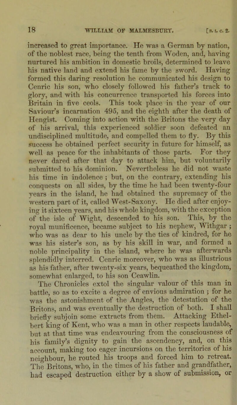 increased to great importance. He was a German by nation, of the noblest race, being the tenth from Woden, and, having nurtured his ambition in domestic broils, determined to leave his native land and extend his fame by the sword. Having formed this daring resolution he communicated his design to Cenric his son, who closely followed his father’s track to glory, and with his concurrence transported his forces into Britain in five ceols. This took place in the year of our Saviour’s incarnation 495, and the eighth after the death of Hengist. Coming into action with the Britons the very day of his arrival, this experienced soldier soon defeated an undisciplined multitude, and compelled them to fly. By this success he obtained perfect security in future for himself, as well as peace for the inhabitants of those parts. For they never dared after that day to attack him, but voluntarily submitted to his dominion. Nevertheless he did not waste his time in indolence ; but, on the contrary, extending his conquests on all sides, by the time he had been twenty-four years in the island, he had obtained the supremacy of the western part of it, called West-Saxony. He died after enjoy- ing it sixteen years, and his whole kingdom, with the exception of the isle of Wight, descended to his son. This, by the royal munificence, became subject to his nephew, Withgar ; who was as dear to his uncle by the ties of kindred, for he was his sister’s son, as by his skill in war, and formed a noble principality in the island, where he was afterwards splendidly interred. Cenric moreover, who was as illustrious as his father, after twenty-six years, bequeathed the kingdom, somewhat enlarged, to his son Ceawlin. The Chronicles extol the singular valour of this man in battle, so as to excite a degree of envious admiration ; for he was the astonishment of the Angles, the detestation of the Britons, and was eventually the destruction of both. I shall briefly subjoin some extracts from them. Attacking Ethel- bert king of Kent, who was a man in other respects laudable, but at that time was endeavouring from the consciousness of his family’s dignity to gain the ascendency, and, on this account, making too eager incursions on the territories of his neighbour, he routed his troops and forced him to retreat. The Britons, who, in the times of his father and grandfather, had escaped destruction either by a show of submission, or