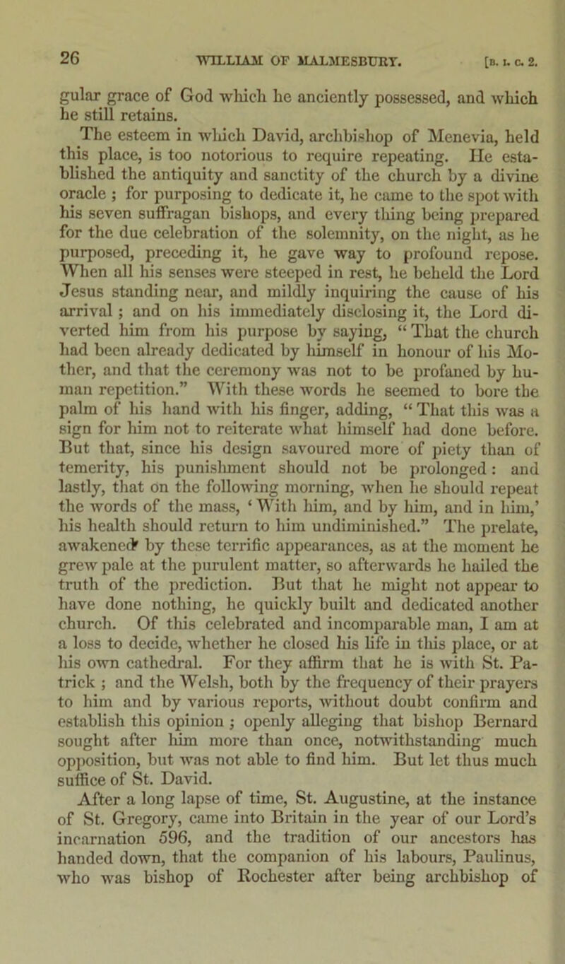 gular grace of God which he anciently possessed, and which he still retains. The esteem in wluch David, archbishop of Menevia, held this place, is too notorious to require repeating. He esta- blished the antiquity and sanctity of the church by a divine oracle ; for purposing to dedicate it, he came to the spot with his seven suffragan bishops, and every thing being prepared for the due celebration of the solemnity, on the night, as he purposed, preceding it, he gave way to profound repose. When all his senses were steeped in rest, he beheld the Lord Jesus standing near, and mildly inquiring the cause of his arrival; and on his immediately disclosing it, the Lord di- verted liim from his purpose by saying, “ That the church had been already dedicated by himself in honour of his Mo- ther, and that the ceremony was not to be profaned by hu- man repetition.” With these words he seemed to bore the palm of his hand with his finger, adding, “ That this was a sign for him not to reiterate what himself had done before. But that, since his design savoured more of piety than of temerity, his punishment should not be prolonged: and lastly, that on the following morning, when he should repeat the words of the mass, * With him, and by him, and in him,’ his health should return to him undiminished.” The prelate, awakened* by these terrific appearances, as at the moment he grew pale at the purulent matter, so afterwards he hailed the truth of the prediction. But that he might not appear to have done nothing, he quickly built and dedicated another church. Of this celebrated and incomparable man, I am at a loss to decide, whether he closed his life in this place, or at his own cathedral. For they affirm that he is with St. Pa- trick ; and the Welsh, both by the frequency of their prayers to him and by various reports, without doubt confirm and establish this opinion ; openly alleging that bishop Bernard sought after him more than once, notwithstanding much opposition, but was not able to find him. But let thus much suffice of St. David. After a long lapse of time, St. Augustine, at the instance of St. Gregory, came into Britain in the year of our Lord’s incarnation 596, and the tradition of our ancestors has handed down, that the companion of his labours, Paulinus, who was bishop of Rochester after being archbishop of