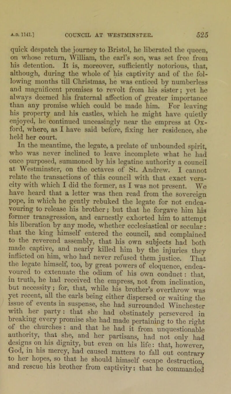quick despatch the journey to Bristol, he liberated the queen, on whose return, William, the earl’s son, was set free from his detention. It is, moreover, sufficiently notorious, that, although, during the whole of his captivity and of the fol- lowing months till Christmas, he was enticed by numberless and magnificent promises to revolt from his sister; yet he always deemed his fraternal affection of greater importance than any promise which could be made him. For leaving his property and his castle3, which he might have quietly enjoyed, he continued unceasingly near the empress at Ox- ford, where, as I have said before, fixing her residence, she held her court. In the meantime, the legate, a prelate of unbounded spirit, who was never inclined to leave incomplete what he had once purposed, summoned by his legatine authority a council at Westminster, on the octaves of St. Andrew. I cannot relate the transactions of this council with that exact vera- city with which I did the former, as I was not present. We have heard that a letter was then read from the sovereign pope, in which he gently rebuked the legate for not endea- vouring to release his brother; but that he forgave him his former transgression, and earnestly exhorted him to attempt his liberation by any mode, whether ecclesiastical or secular: that the king himself entered the council, and complained to the reverend assembly, that his own subjects had both made captive, and nearly killed him by the injuries they inflicted on him, who had never refused them justice. That the legate himself, too, by great powers of eloquence, endea- \ oured to extenuate the odium of his own conduct: that, in truth, he had received the empress, not from inclination, but necessity; for, that, while his brother’s overthrow was yet recent, all the earls being either dispersed or waiting the issue of events in suspense, she had surrounded Winchester with her party: that she had obstinately persevered in breaking every promise she had made pertaining to the right of the churches: and that he had it from unquestionable authority, that she, and her partisans, had not only had designs on his dignity, but even on his life: that, however, God, in his mercy, had caused matters to fall out contrary to her hopes,. so that he should himself escape destruction, and rescue his brother from captivity: that he commanded