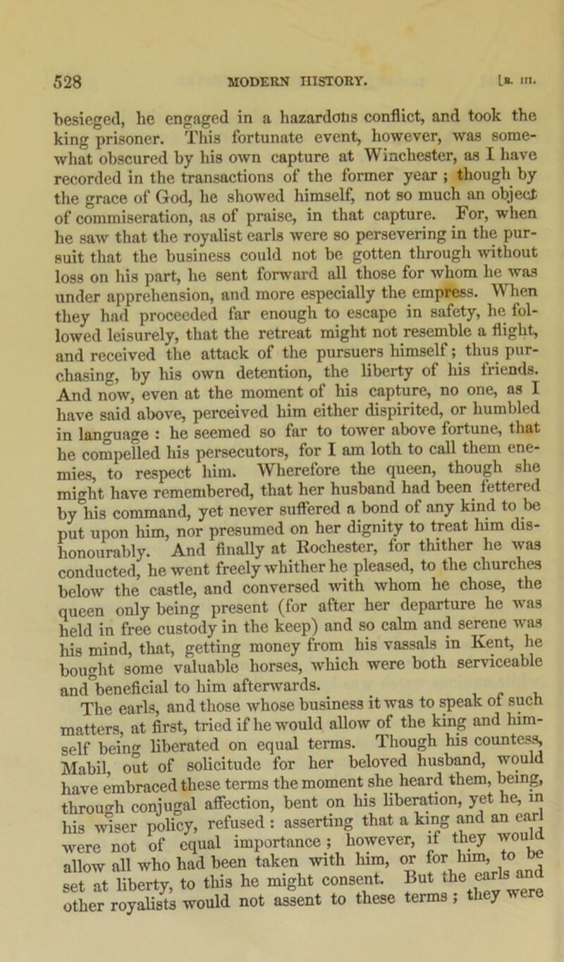 besieged, he engaged in a hazardotis conflict, and took the king prisoner. This fortunate event, however, was some- what obscured by his own capture at Winchester, as I have recorded in the transactions of the former year ; though by the grace of God, he showed himself, not so much an object of commiseration, as of praise, in that capture. For, when he saw that the royalist earls were so persevering in the pur- suit that the business could not be gotten through without loss on his part, he sent forward all those for whom he was under apprehension, and more especially the empress. When they had proceeded far enough to escape in safety, he fol- lowed leisurely, that the retreat might not resemble a flight, and received the attack of the pursuers himself; thus pur- chasing, by his own detention, the liberty of his friends. And now, even at the moment of his capture, no one, as I have said above, perceived him either dispirited, or humbled in language : he seemed so far to tower above fortune, that he compelled his persecutors, for I am loth to call them ene- mies, to respect him. Wherefore the queen, though she might have remembered, that her husband had been, lettered by°his command, yet never suffered a bond of any kind to be put upon him, nor presumed on her dignity to treat him dis- honourably. And finally at Rochester, for thither he was conducted, he went freely whither he pleased, to the churches below the castle, and conversed with whom he chose, the queen only being present (for after her departure he was held in free custody in the keep) and so calm and serene was his mind, that, getting money from his vassals in Kent, he bought some valuable horses, which were both serviceable and'beneficial to him afterwards.. The earls, and those whose business it was to speak ot such matters, at first, tried if he would allow of the king and him- self bein liberated on equal terms. Though his countess, Mabil out of solicitude for her beloved husband, would have embraced these terms the moment she heard them, being, through conjugal affection, bent on his liberation, yet he, in his wiser policy, refused : asserting that a king and an ear were not of equal importance; however, if they wou allow all who had been taken with him, or for him, to set at liberty, to this he might consent. But the earis other royalists would not assent to these terms ; they were