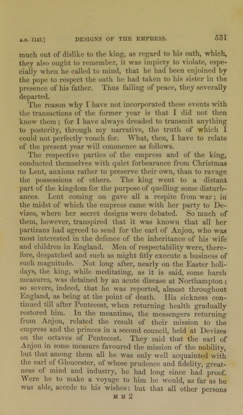 much out of dislike to the kin, as regard to his oath, which, they also ought to remember, it was impiety to violate, espe- cially when he called to mind, that he had been enjoined by the pope to respect the oatli he had taken to his sister in the presence of his father. Thus failing of peace, they severally departed. The reason why I have not incorporated these events with the transactions of the former year is that I did not then know them ; for I have always dreaded to transmit anything to posterity, through my narrative, the truth of which I could not perfectly vouch for. What, then, I have to relate of the present year will commence as follows. The respective parties of the empress and of the king, conducted themselves with quiet forbearance from Christmas to Lent, anxious rather to preserve their own, than to ravage the possessions of others. The king went to a distant part of the kingdom for the purpose of quelling some disturb- ances. Lent coming on gave all a respite from war; in the midst of which the empress came with her party to De- vizes, where her secret designs were debated. So much of them, however, transpired that it was known that all her partizaus had agreed to send for the earl of Anjou, who was most interested in the defence of the inheritance of his wife and children in England. Men of respectability were, there- fore, despatched and such as might fitly execute a business of such magnitude. Not long after, nearly on the Easter holi- days, the king, while meditating, as it is said, some harsh measures, was detained by an acute disease at Northampton; so severe, indeed, that he was reported, almost throughout England, as being at the point of death. His sickness con- tinued till after Pentecost, when returning health gradually restored him. In the meantime, the messengers returning lroin Anjou, related the result of their mission to the empress and the princes in a second council, held at Devizes on the octaves of Pentecost. They said that the earl of Anjou in some measure favoured the mission of the nobility, but that among them all he was only well acquainted with the earl of G loucester, of whose prudence and fidelity, great- ness ol mind and industry, he had long since had proof. Were he to make a voyage to him he would, as far as he was able, accede to his wishes: but that all other persons mm2