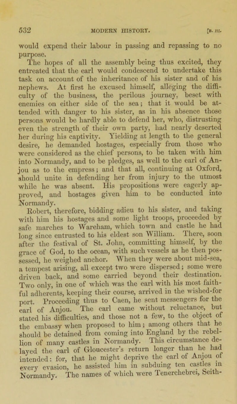 would expend their labour in passing and repassing to no purpose. The hopes of all the assembly being thus excited, they entreated that the earl would condescend to undertake this task on account of the inheritance of his sister and of his nephews. At first he excused himself, alleging the diffi- culty of the business, the perilous journey, beset with enemies on either side of the sea; that it would be at- tended with danger to his sister, as in his absence those persons would be hardly able to defend her, who, distrusting even the strength of their own party, had nearly deserted her during his captivity. Yielding at length to the general desire, he demanded hostages, especially from those who were considered as the chief persons, to be taken with him into Normandy, and to be pledges, as well to the earl of An- jou as to the empress; and that all, continuing at Oxford, should unite in defending her from injury to the utmost while he was absent. His propositions were eagerly ap- proved, and hostages given him to be conducted into Normandy. Robert, therefore, bidding adieu to his sister, and taking with him his hostages and some light troops, proceeded by safe marches to Wareham, which town and castle he had long since entrusted to his eldest son William. There, soon after the festival of St. John, committing himself, by the grace of God, to the ocean, with such vessels as he then pos- sessed, he weighed anchor. When they were about mid-sea, a tempest arising, all except two were dispersed; some were driven back, and some carried beyond their destination. Two only, in one of which was the earl with his most faith- ful adherents, keeping their course, arrived in the wished-for port. Proceeding thus to Caen, he sent messengers for the eai'l of Anjou. The earl came without reluctance, but stated his difficulties, and those not a few, to the object of the embassy when proposed to him; among others that he should be detained from coming into England by the rebel- lion of many castles in Normandy. This circumstance de- layed the earl of Gloucester’s return longer than lie had intended: for, that he might deprive the earl of Anjou of every evasion, he assisted him in subduing ten castles in Normandy. The names of which were Tenerchebrei, beith-