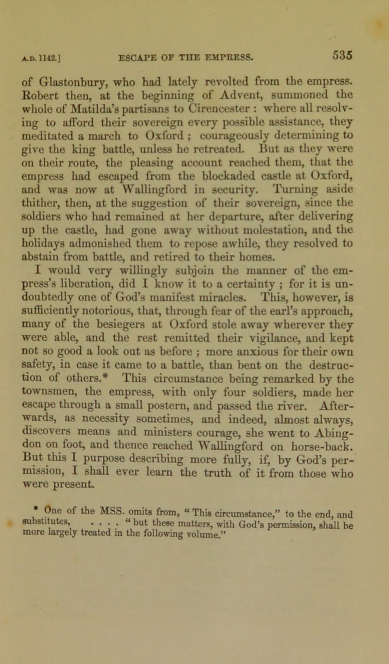 of Glastonbury, who had lately revolted from the empress. Robert then, at the beginning of Advent, summoned the whole of Matilda’s partisans to Cirencester : where all resolv- ing to afford their sovereign every possible assistance, they meditated a march to Oxford ; courageously determining to give the king battle, unless he retreated. But as they were on their route, the pleasing account reached them, that the empress had escaped from the blockaded castle at Oxford, and was now at Wallingford in security. Turning aside thither, then, at the suggestion of their sovereign, since the soldiers who had remained at her departure, after delivering up the castle, had gone away without molestation, and the holidays admonished them to repose awhile, they resolved to abstain from battle, and retired to their homes. I would very willingly subjoin the manner of the em- press’s liberation, did I know it to a certainty ; for it is un- doubtedly one of God’s manifest miracles. This, however, is sufficiently notorious, that, through fear of the earl’s approach, many of the besiegers at Oxford stole away wherever they were able, and the rest remitted their vigilance, and kept not so good a look out sis before ; more anxious for their own safety, in case it came to a battle, than bent on the destruc- tion of others.* This circumstance being remarked by the townsmen, the empress, with only four soldiers, made her escape through a small postern, and passed the river. After- wards, as necessity sometimes, and indeed, almost always, discovers means and ministers courage, she went to Abing- don on toot, and thence reached Wallingford on horse-back. But tills I purpose describing more fully, if, by God’s per- mission, I shall ever learn the truth of it from those who were present. • One of the MSS. omits from, “ This circumstance,” to the end, and substitutes, • • • • “ but these matters, with God’s permission, shall be more largely treated in the following volume.”