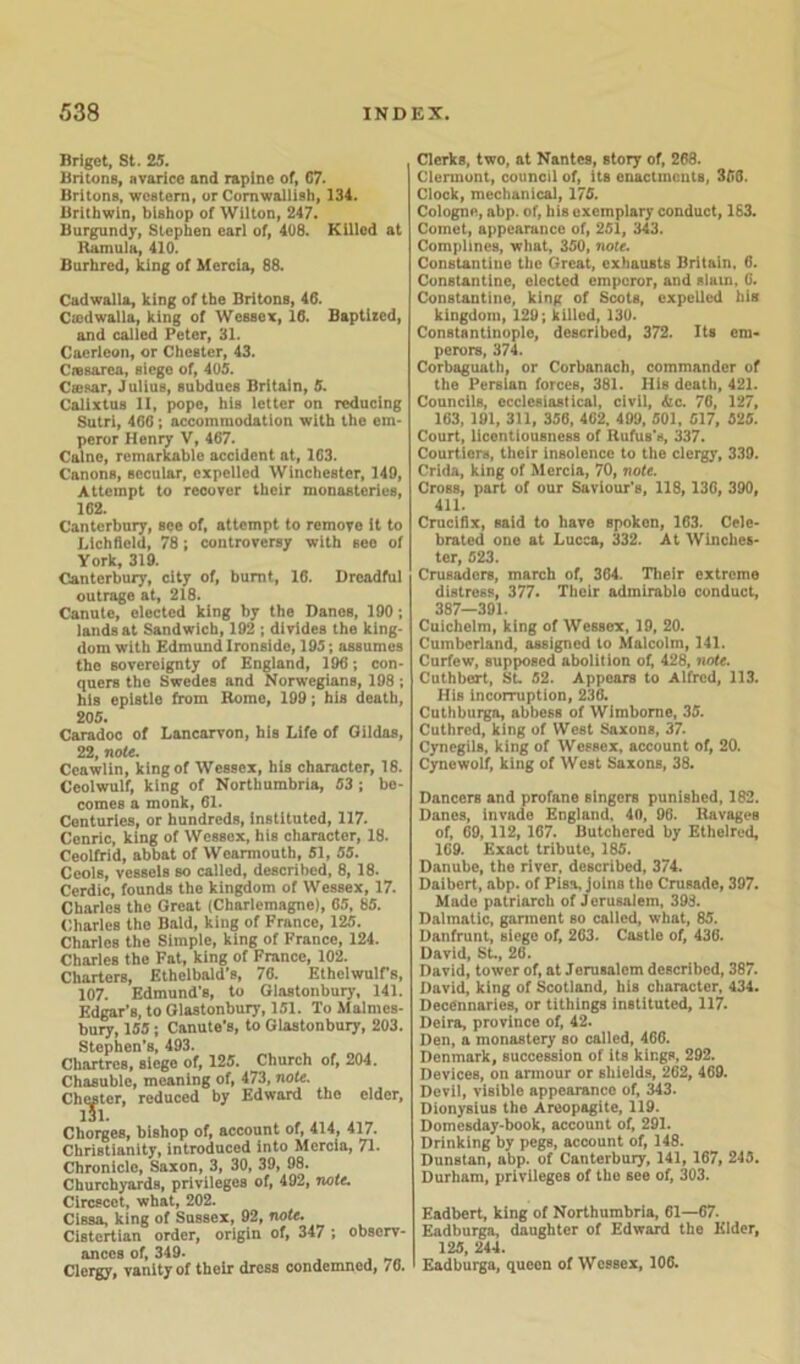 Briget, St. 25. Britons, avarice and rapine of, G7. Britons, western, or Cornwalli9h, 134. Brithwin, bishop of Wilton, 247. Burgundy, Stephen earl of, 408. Killed at Ramula, 410. Burhred, king of Mercia, 88. Cadwalla, king of the Britons, 46. Ciedwalla, king of Wessex, 16. Baptized, and called Peter, 31. Caerleon, or Chester, 43. Cresarea, siego of, 405. Caesar, Julius, subdues Britain, 5. Calixtus II, pope, his letter on reducing Sutri, 466 ; accommodation with the em- peror Henry V, 467. Caine, remarkable accident at, 163. Canons, secular, expelled Winchester, 149, Attempt to recover their monasteries, 162. Canterbury, see of, attempt to remove it to Lichfield, 78; controversy with see of York, 319. Canterbury, city of, burnt, 16. Dreadful outrage at, 218. Canute, elected king by the Danes, 190; lands at Sandwich, 192 ; divides the king- dom with Edmund Ironside, 195; assumes the sovereignty of England, 196; con- quers the Swedes and Norwegians, 198 ; his epistle from Rome, 199; his death, 205. Caradoc of Lancarvon, his Life of Oildas, 22, note. Ceawlin, king of Wessex, his character, 18. Ceolwulf, king of Northumbria, 53 ; be- comes a monk, 61. Centuries, or hundreds, instituted, 117. Cenric, king of Wessex, his character, 18. Ceolfrid, abbat of Wearmouth, 51, 55. Ceols, vessels so called, described, 8, 18. Cerdic, founds the kingdom of Wessex, 17. Charles the Great (Charlemagne), 65, 85. Charles the Bald, king of France, 125. Charles the Simple, king of France, 124. Charles the Fat, king of France, 102. Charters, Ethelbald's, 76. EthelwulFs, 107. Edmund’s, to Glastonbury, 141. Edgar’s, to Glastonbury, 151. To Malmes- bury, 155 ; Canute’s, to Glastonbury, 203. Stephen’s, 493. Chartres, siege of, 125. Church of, 204. Chasuble, meaning of, 473, note. Chester, reduced by Edward the elder, 131. Chorges, bishop of, account of, 414, 417. Christianity, introduced into Mercia, 71. Chronicle, Saxon, 3, 30, 39, 98. Churchyards, privileges of, 492, note. Circscct, what, 202. Cissa, king of Sussex, 92, note. CiBtertian order, origin of, 347 ; observ- ances of, 349. Clergy, vanity of their dress condemned, /0. Clerks, two, at Nante9, story of, 268. Clermont, council of, its enactments, 366. Clock, mechanical, 175. Cologne, abp. of, his exemplary conduct, 163. Comet, appearance of, 251, 343. Complines, what, 350, note. Constantine the Great, exhausts Britain. 6. Constantine, elected emperor, and slam, G. Constantine, king of Scots, expelled his kingdom, 129; killed, 130. Constantinople, described, 372. Its em- perors, 374. Corbaguath, or Corbanach, commander of the Persian forces, 381. His death, 421. Councils, ecclesiastical, civil, 4ic. 76, 127, 163, 191, 311, 356, 4G2, 499, 501, 517, 525. Court, licentiousness of Rufus’s, 337. Courtiers, their insolence to the clergy, 339. Crida, king of Mercia, 70, note. Cross, part of our Saviour’s, 118,13G, 390, 411. Crucifix, said to have spokon, 163. Cele- brated one at Lucca, 332. At Winches- ter, 523. Crusaders, march of, 364. Their extreme distress, 377. Their admirablo conduct, 387—391. Cuichelm, king of Wessex, 19, 20. Cumberland, assigned to Malcolm, 141. Curfew, supposed abolition of, 428, note. Cuthbert, SL 52. Appears to Alfred, 113. His incorruption, 236. Cnthburga, abbess of Wimbome, 35. Cuthrcd, king of West Saxons, 37. Cynegils, king of Wessex, account of, 20. Cynewolf, king of West Saxons, 38. Dancers and profane singers punished, 182. Danes, invade England. 40, 96. Ravages of, 69, 112, 167. Butchered by Ethelred, 1G9. Exact tribute, 185. Danube, the river, described, 374. Daibert, abp. of Pisa, joins the Crusade, 397. Made patriarch of Jerusalem, 393. Dalmatic, garment so called, what, 85. Danfrunt, siege of, 263. Castle of, 436. David, St., 26. David, tower of, at Jerusalem described, 387. David, king of Scotland, his character, 434. Decennaries, or tithings instituted, 117. Deira, province of, 42. Den, a monastery so called, 466. Denmark, succession of its kings, 292. Devices, on armour or shields, 262, 469. Devil, visible appearance of, 343. Dionysius the Areopagite, 119. Domesday-book, account of, 291. Drinking by pegs, account of, 148. Dunstan, abp. of Canterbuiy, 141, 167, 245. Durham, privileges of the see of, 303. Eadbert, king of Northumbria, 61—67. Eadburga, daughter of Edwani the Elder, 125, 244. Eadburga, queen of Wessex, 106.