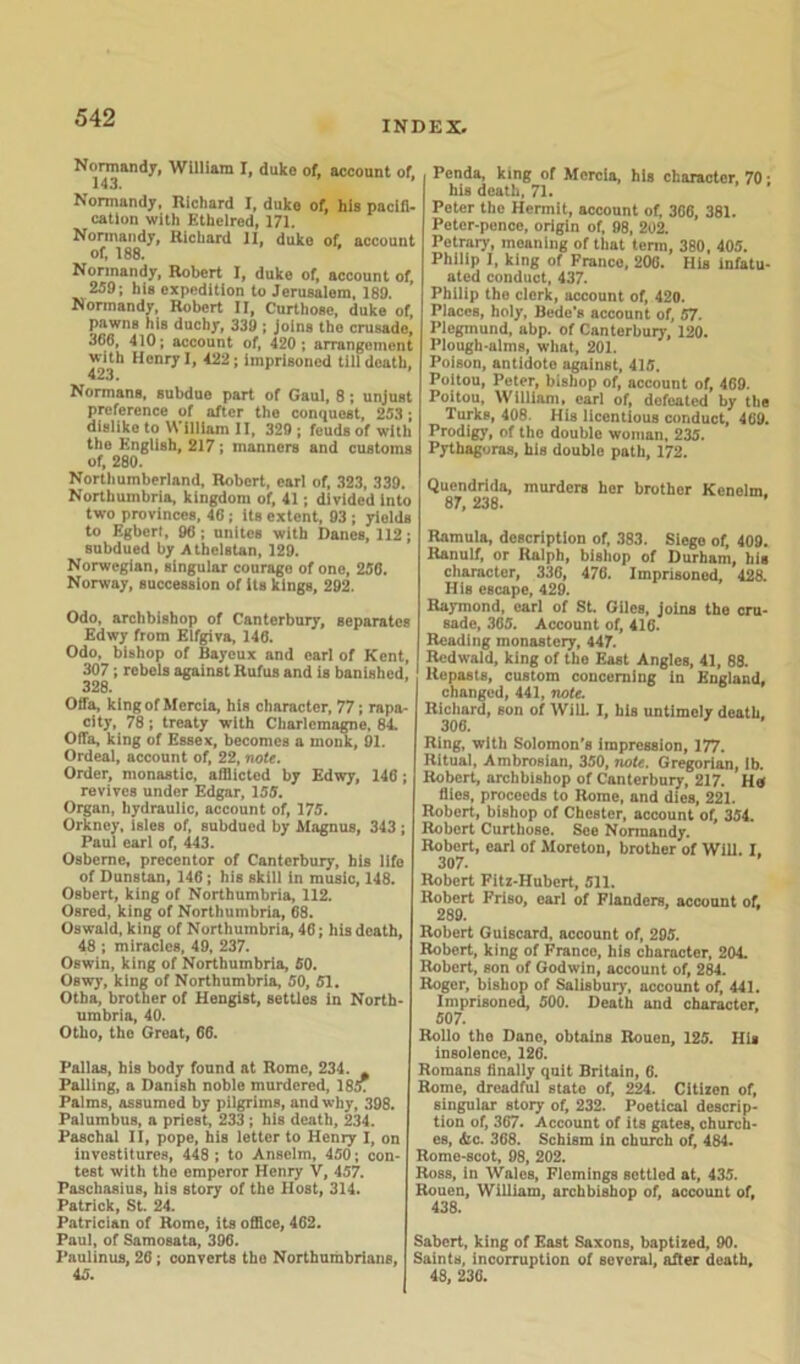 INDEX. Normandy, William I, duko of, account of. 143. * Normandy, Richard I, duko of, his pacifi- cation with Ethelred, 171. Normandy, Richard II, duko of, account of, 188. Normandy, Robert I, duke of, account of, 259; his expedition to Jerusalem, 189. Normandy, Robert II, Curthose, duke of, pawns his duchy, 339 ; joins the crusade, 366, 410; account of, 420 ; arrangement vuth Henry I, 422; imprisoned till death, Normans, subdue part of Gaul, 8; unjust preference of after the conquest, 253; dislike to William II, 329 ; feuds of with the English, 217; manners and customs of, 280. Northumberland, Robert, earl of, 323, 339. Northumbria, kingdom of, 41; divided into two provinces, 46; its extent, 93 ; yields to Egbert, 96; unites with Danes, 112; subdued by Athelstan, 129. Norwegian, singular courage of one, 256. Norway, succession of its kings, 292. Odo, archbishop of Canterbury, separates Edwy from Elfgiva, 146. Odo, bishop of Bayeux and earl of Kent, 307; rebels against Rufus and is banished. 328. Offa, king of Mercia, his character, 77; rapa- city, 78; treaty with Charlemagne, 84. OfTa, king of Essex, becomes a monk, 91. Ordeal, account of, 22, note. Order, monastic, afflicted by Edwy, 146; revives under Edgar, 155. Organ, hydraulic, account of, 175. Orkney, isles of, subdued by Magnus, 343 ; Paul earl of, 443. Osberne, precentor of Canterbury, his life of Dunstan, 146; his skill in music, 148. Osbert, king of Northumbria, 112. Osred, king of Northumbria, 68. Oswald, king of Northumbria, 46; his death, 48 ; miracles, 49, 237. Oswin, king of Northumbria, 50. Oswy, king of Northumbria, 50, 51. Otba, brother of Hengist, settles in North- umbria, 40. Otho, the Great, 66. Pallas, his body found at Rome, 234. Palling, a Danish noble murdered, 18£ Palms, Assumed by pilgrims, and why, 398. Palumbus, a priest, 233 ; his death, 234. Paschal II, pope, his letter to Henry I, on investitures, 448 ; to Anselm, 450; con- test with the emperor Henry V, 457. Paschasius, his story of the Host, 314. Patrick, St. 24. Patrician of Rome, its office, 462. Paul, of Samosata, 396. Paulinus, 26 ; converts the Northumbrians, 45. Penda, king of Mercia, his character, 70: his death, 71. Peter the Hermit, account of, 36G, 381. Peter-pence, origin of, 98, 202. Petrary, meaning of that term, 380, 405. Philip I, king of Franco, 200. His infatu- ated conduct, 437. Philip the clork, account of, 420. Places, holy, Bede's account of, 57. Plegmund, abp. of Canterbury, 120. Plough-alms, what, 201. Poison, antidote against, 415. Poitou, Peter, bishop of, account of, 469. Poitou, William, carl of, defeated by the Turks, 408. His licentious conduct, 409. Prodigy, of the double woman, 235. Pythagoras, his double path, 172. Quendrida, murders her brother Kenelm. QT Old Ramula, description of, 383. Siege of, 409. Kanulf, or Ralph, bishop of Durham, his character, 336, 476. Imprisoned, 428. His escape, 429. Raymond, carl of St. Giles, joins the cru- sade, 365. Account of, 416. Reading monastery, 447. Rcdwald, king of the East Angles, 41, 88. Repasts, custom concerning in England, changed, 441, note. Richard, son of Will. I, his untimely death. 306. Ring, with Solomon’s impression, 177. Ritual, Ambrosian, 350, note. Gregorian, lb. Robert, archbishop of Canterbury, 217. Ha flies, proceeds to Rome, and dies, 221. Robert, bishop of Chester, account of, 354. Robert Curthose. See Normandy. Robert, earl of Moreton, brother of Will. I. 307. Robert Fitz-Hubert, 511. Robert Friso, earl of Flanders, account of. 289. Robert Guiscard, account of, 295. Robert, king of Franco, his character, 204. Robert, son of Godwin, account of, 284. Roger, bishop of Salisbury, account of, 441. Imprisoned, 500. Death and character, 507. Rollo the Dano, obtains Rouen, 125. His insolence, 126. Romans finally quit Britain, 6. Rome, dreadful state of, 224. Citizen of, singular story of, 232. Poetical descrip- tion of, 367. Account of its gates, church- es, Ac. 368. Schism in church of, 484. Rome-scot, 98, 202. Ross, in Wales, Flemings settled at, 435. Rouen, William, archbishop of, account of, 438. Sabert, king of East Saxons, baptized, 90. Saints, incorruption of several, after death, 48, 236.