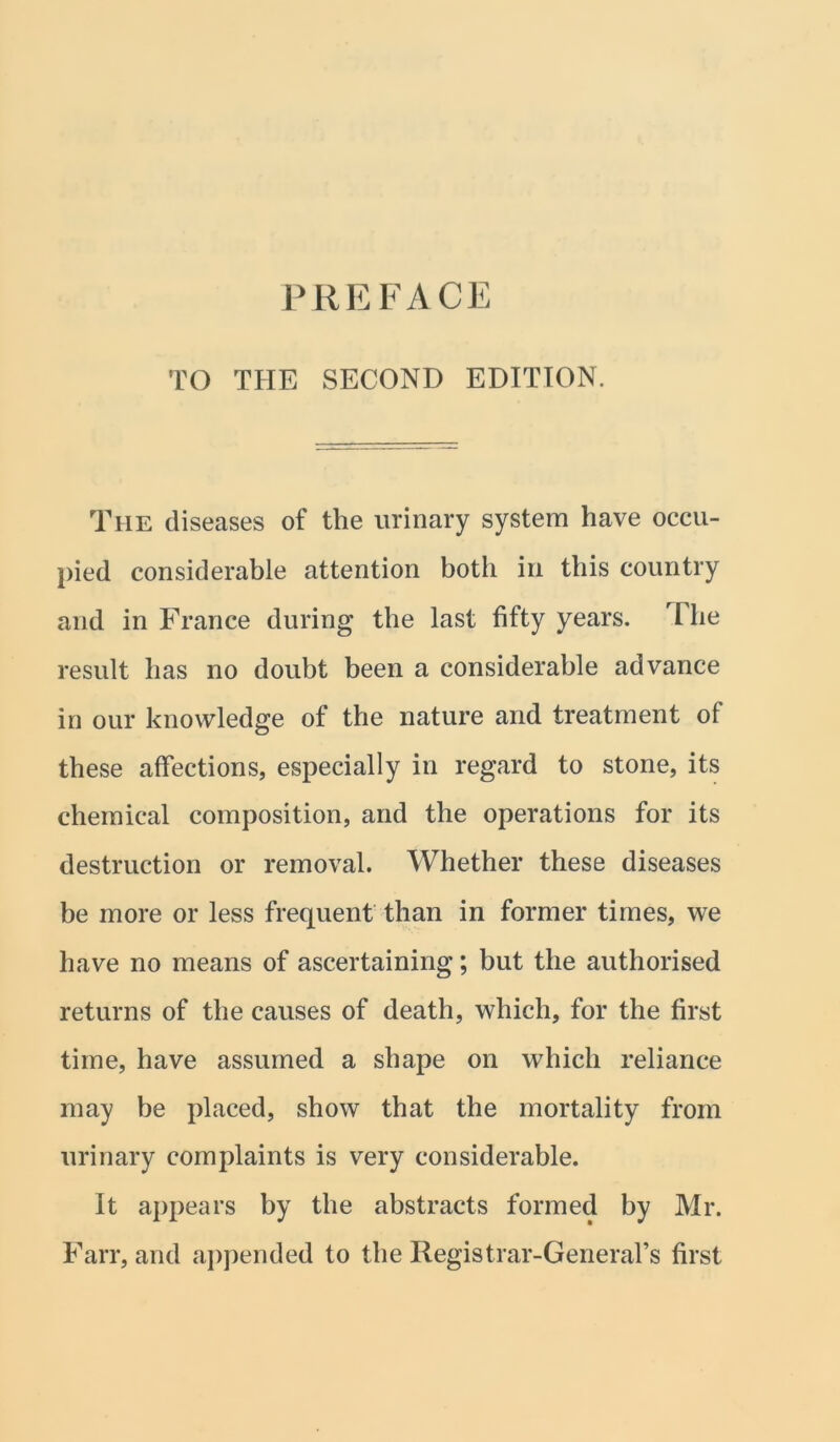 PREFACE TO THE SECOND EDITION. The diseases of the urinary system have occu- pied considerable attention both in this country and in France during the last fifty years. Hie result has no doubt been a considerable advance in our knowledge of the nature and treatment of these affections, especially in regard to stone, its chemical composition, and the operations for its destruction or removal. Whether these diseases be more or less frequent than in former times, we have no means of ascertaining; but the authorised returns of the causes of death, which, for the first time, have assumed a shape on which reliance may be placed, show that the mortality from urinary complaints is very considerable. It appears by the abstracts formed by Mr. Farr, and appended to the Registrar-General’s first