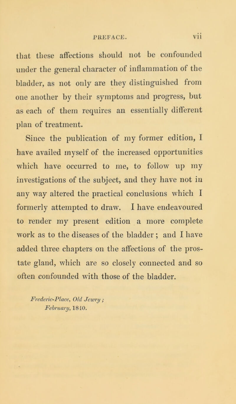 that these affections should not he confounded under the general character of inflammation of the bladder, as not only are they distinguished from one another by their symptoms and progress, but as each of them requires an essentially different plan of treatment. Since the publication of my former edition, I have availed myself of the increased opportunities which have occurred to me, to follow up my investigations of the subject, and they have not in any way altered the practical conclusions which I formerly attempted to draw. I have endeavoured to render my present edition a more complete work as to the diseases of the bladder ; and I have added three chapters on the affections of the pros- tate gland, which are so closely connected and so often confounded with those of the bladder. Frederic-Place, O/d Jewry; February, 1810.