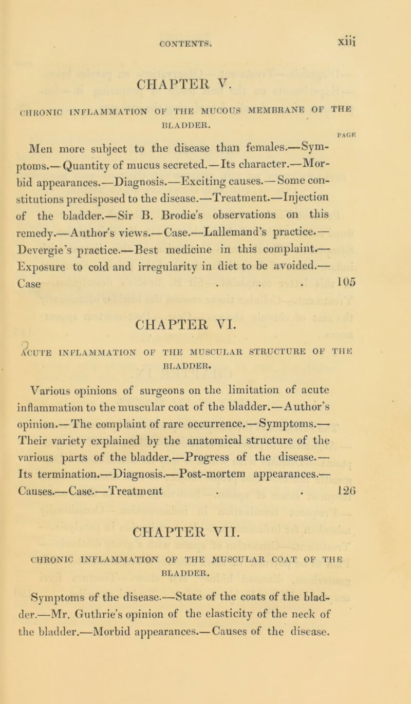 CHAPTER V. CHRONIC INFLAMMATION OF THE MUCOUS MEMBRANE OF THE BLADDER. PAGF. Men more subject to the disease than females.—Sym- ptoms.— Quantity of mucus secreted. — Its character.—Mor- bid appearances.—Diagnosis.—Exciting causes.—Some con- stitutions predisposed to the disease.—Treatment.—Injection of the bladder.—Sir B. Brodies observations on this remedy.—Authors views.— Case.—Lallemand’s practice.— Devergie's practice.—Best medicine in this complaint.— Exposure to cold and irregularity in diet to be avoided.— Case . • • lb5 CHAPTER VI. n ACUTE INFLAMMATION OF THE MUSCULAR STRUCTURE OF TIIE BL ADDER. Various opinions of surgeons on the limitation of acute inflammation to the muscular coat of the bladder.—Author’s opinion.— The complaint of rare occurrence. — Symptoms.— Their variety explained by the anatomical structure of the various parts of the bladder.—Progress of the disease.— Its termination.—Diagnosis.—Post-mortem appearances.— Causes.—Case.—Treatment . . 12G CHAPTER VII. CHRONIC INFLAMMATION OF THE MUSCULAR COAT OF THE BLADDER. Symptoms of the disease.—State of the coats of the blad- der.—Mr. Guthrie’s opinion of the elasticity of the neck of the bladder.—Morbid appearances.— Causes of the disease.