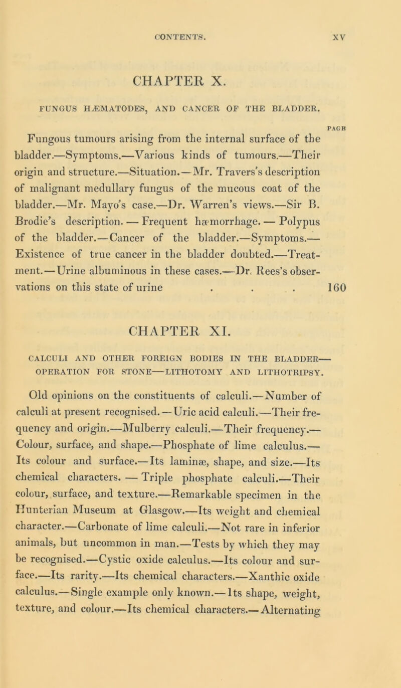 CHAPTER X. FUNGUS HjEMATODES, AND CANCER OF THE BLADDER. PAGH Fungous tumours arising from the internal surface of the bladder.—Symptoms.—Various kinds of tumours.—Their origin and structure.—Situation. — Mr. Travers’s description of malignant medullary fungus of the mucous coat of the bladder.—Mr. Mayo’s case.—Dr. Warren’s views.—Sir B. Brodie’s description. — Frequent haemorrhage. — Polypus of the bladder.—Cancer of the bladder.—Symptoms.— Existence of true cancer in the bladder doubted.—Treat- ment.— Urine albuminous in these cases.—Dr, Rees’s obser- vations on this state of urine . . . 160 CHAPTER XI. CALCULI AND OTHER FOREIGN BODIES IN THE BLADDER OPERATION FOR STONE LITHOTOMY AND LITHOTRIPSY. Old opinions on the constituents of calculi.—Number of calculi at present recognised.— Uric acid calculi.—Their fre- quency and origin.—Mulberry calculi.—Their frequency.— Colour, surface, and shape.—Phosphate of lime calculus.— Its colour and surface.—Its laminae, shape, and size.—Its chemical characters. — Triple phosphate calculi.—Their colour, surface, and texture.—Remarkable specimen in the Hunterian Museum at Glasgow.—Its weight and chemical character.—Carbonate of lime calculi.—Not rare in inferior animals, but uncommon in man.—Tests by which they may be recognised.—Cystic oxide calculus.—Its colour and sur- face.—Its rarity.—Its chemical characters.—Xanthie oxide calculus.—Single example only known.— Its shape, weight, texture, and colour.—Its chemical characters.— Alternating