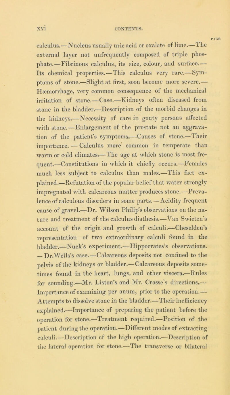 PAGE calculus.—Nucleus usually uric acid or oxalate of lime.—The external layer not unfrequently composed of triple phos- phate.—Fibrinous calculus, its size, colour, and surface.— Its chemical properties.—This calculus very rare.—Sym- ptoms of stone.—Slight at first, soon become more severe.— Haemorrhage, very common consequence of the mechanical irritation of stone.—Case.—Kidneys often diseased from stone in the bladder.—Description of the morbid changes in the kidneys.—Necessity of care in gouty persons affected with stone.—Enlargement of the prostate not an aggrava- tion of the patient’s symptoms.—Causes of stone.—Their importance. — Calculus more' common in temperate than warm or cold climates.—The age at which stone is most fre- quent.—Constitutions in which it chiefly occurs.—Females much less subject to calculus than males.—This fact ex- plained.—Refutation of the popular belief that water strongly impregnated with calcareous matter produces stone.—Preva- lence of calculous disorders in some parts.—Acidity frequent cause of gravel.—Dr. Wilson Philip’s observations on the na- ture and treatment of the calculus diathesis.—Van Swieten’s account of the origin and growth of calculi.—Cheselden’s representation of two extraordinary calculi found in the bladder.—Nuck’s experiment.—Hippocrates’s observations. — Dr.Wells’s case.—Calcareous deposits not confined to the pelvis of the kidneys or bladder.—Calcareous deposits some- times found in the heart, lungs, and other viscera.—Rules for sounding.—Mr. Liston’s and Mr. Crosse’s directions.— Importance of examining per anum, prior to the operation.— Attempts to dissolve stone in the bladder.—Their inefficiency explained.—Importance of preparing the patient before the operation for stone.—Treatment required.—Position of the patient during the operation.—Different modes of extracting calculi.—Description of the high operation.—Description of the lateral operation for stone.—The transverse or bilateral