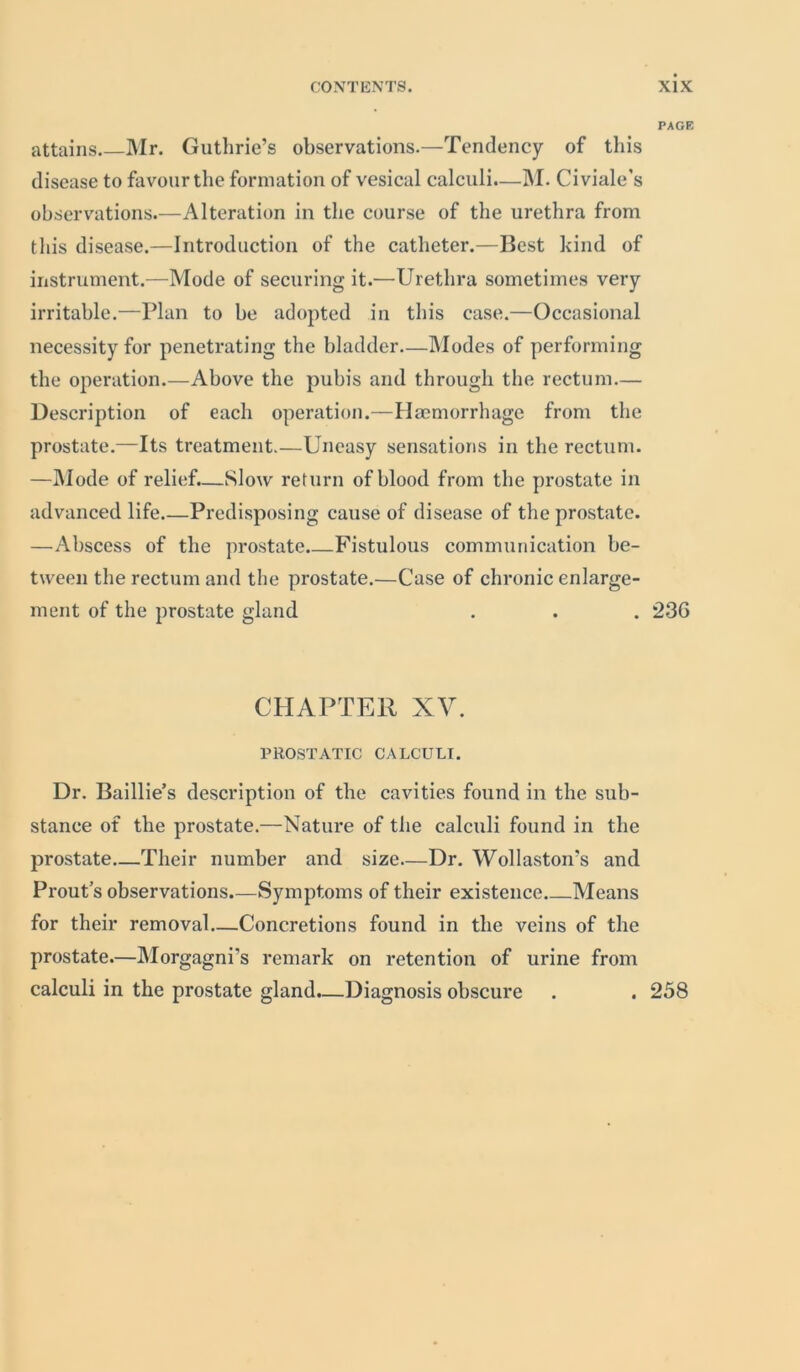 attains Mr. Guthrie’s observations.—Tendency of this disease to favour the formation of vesical calculi.—INI. Civiale’s observations.—Alteration in the course of the urethra from this disease.—Introduction of the catheter.—Best kind of instrument.—Mode of securing it.—Urethra sometimes very irritable.—Plan to be adopted in this case.—Occasional necessity for penetrating the bladder—Modes of performing the operation.—Above the pubis and through the rectum.— Description of each operation.—Haemorrhage from the prostate.—Its treatment.—Uneasy sensations in the rectum. —Mode of relief.—Slow return of blood from the prostate in advanced life Predisposing cause of disease of the prostate. —Abscess of the prostate Fistulous communication be- tween the rectum and the prostate.—Case of chronic enlarge- ment of the prostate gland CHAPTER XV. PROSTATIC CALCULI. Dr. Baillie’s description of the cavities found in the sub- stance of the prostate.—Nature of the calculi found in the prostate—Their number and size—Dr. Wollaston's and Prout’s observations.—Symptoms of their existence Means for their removal—Concretions found in the veins of the prostate.—Morgagni’s remark on retention of urine from calculi in the prostate gland.—Diagnosis obscure PAGE 236 258