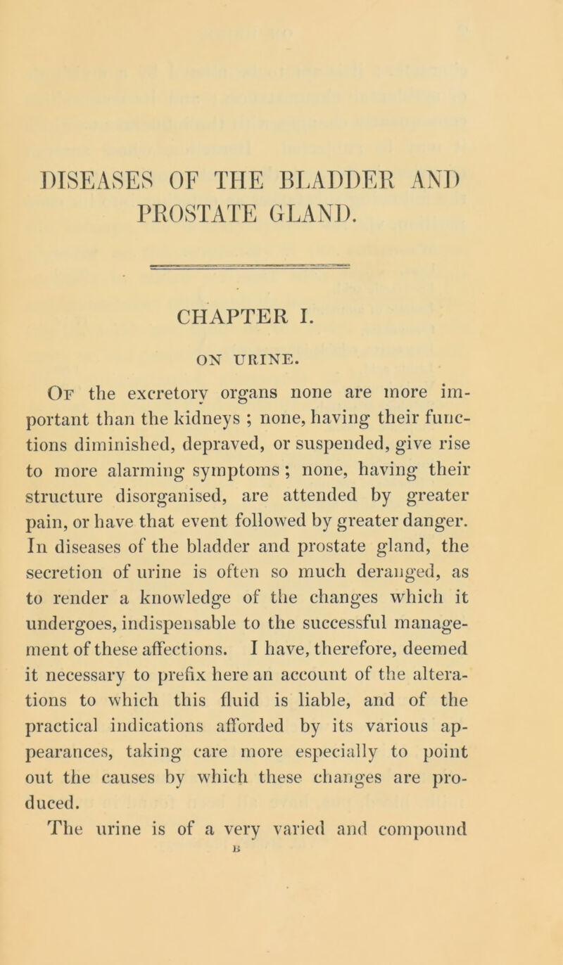 DISEASES OF THE BLADDER AND PROSTATE GLAND. CHAPTER I. ON URINE. Of the excretory organs none are more im- portant than the kidneys ; none, having their func- tions diminished, depraved, or suspended, give rise to more alarming symptoms; none, having their structure disorganised, are attended by greater pain, or have that event followed by greater danger. In diseases of the bladder and prostate gland, the secretion of urine is often so much deranged, as to render a knowledge of the changes which it undergoes, indispensable to the successful manage- ment of these affections. I have, therefore, deemed it necessary to prefix here an account of the altera- tions to which this fluid is liable, and of the practical indications afforded by its various ap- pearances, taking care more especially to point out the causes by which these changes are pro- duced. The urine is of a very varied and compound