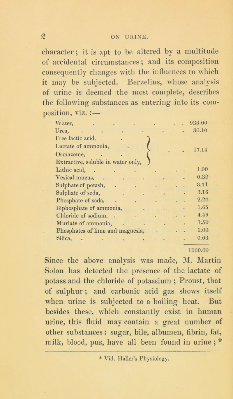 character; it is apt to be altered by a multitude of accidental circumstances; and its composition consequently changes with the influences to which it may be subjected. Berzelius, whose analysis of urine is deemed the most complete, describes the following substances as entering into its com- position, viz. :— Water, . . 933.00 Urea, .... Free lactic acid, . ' Lactate of ammonia, . f Osmazome, . . 1 Extractive, soluble in water only, _ . S0.10 17.14 Lithic acid. 1.00 Vesical mucus, 0.32 Sulphate of potash, . . 3.71 Sulphate of soda, 3.16 Phosphate of soda, . . 2.24 Biphosphate of ammonia, 1.65 Chloride of sodium, . . . 4.45 Muriate of ammonia, 1.50 Phosphates of lime and magnesia, . . 1.00 Silica, .... 0.03 1000.00 Since the above analysis was made, M. Martin Solon has detected the presence of the lactate of potass and the chloride of potassium ; Proust, that of sulphur ; and carbonic acid gas shows itself when urine is subjected to a boiling heat. But besides these, which constantly exist in human urine, this fluid may contain a great number of other substances: sugar, bile, albumen, fibrin, fat, milk, blood, pus, have all been found in urine ; * * Vi cl. Haller’s Physiology.