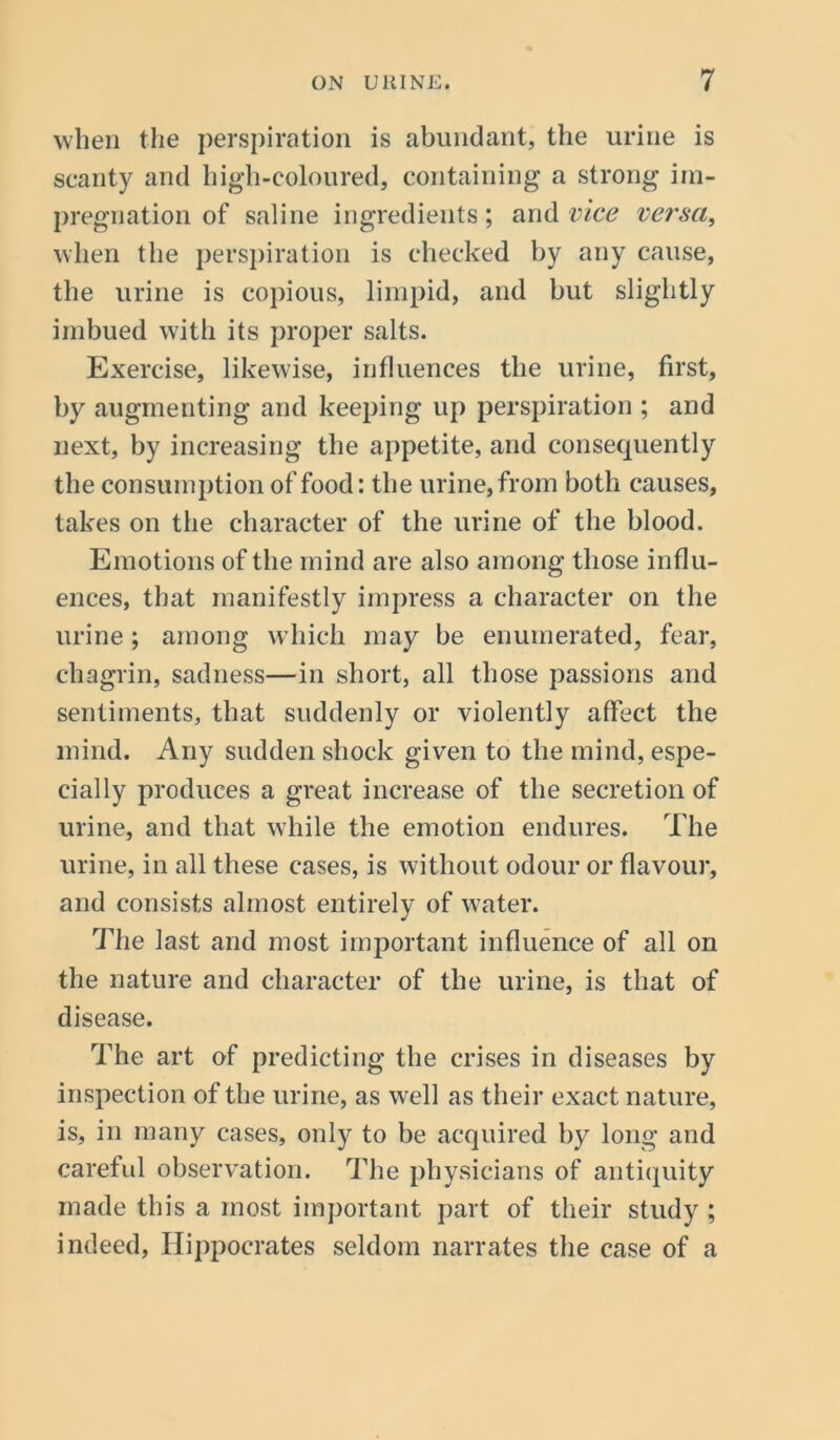 when the perspiration is abundant, the urine is scanty and high-coloured, containing a strong im- pregnation of saline ingredients; and vice versa, when the perspiration is checked by any cause, the urine is copious, limpid, and but slightly imbued with its proper salts. Exercise, likewise, influences the urine, first, by augmenting and keeping up perspiration ; and next, by increasing the appetite, and consequently the consumption of food: the urine, from both causes, takes on the character of the urine of the blood. Emotions of the mind are also among those influ- ences, that manifestly impress a character on the urine; among which may be enumerated, fear, chagrin, sadness—in short, all those passions and sentiments, that suddenly or violently affect the mind. Any sudden shock given to the mind, espe- cially produces a great increase of the secretion of urine, and that while the emotion endures. The urine, in all these cases, is without odour or flavour, and consists almost entirely of water. The last and most important influence of all on the nature and character of the urine, is that of disease. The art of predicting the crises in diseases by inspection of the urine, as well as their exact nature, is, in many cases, only to be acquired by long and careful observation. The physicians of antiquity made this a most important part of their study ; indeed, Hippocrates seldom narrates the case of a