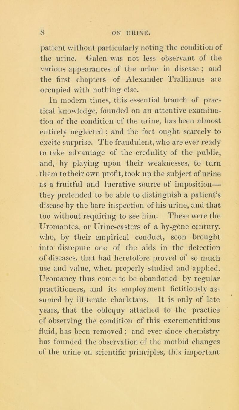 patient without particularly noting the condition of the urine. Galen was not less observant of the various appearances of the urine in disease ; and the first chapters of Alexander Trallianus are occupied with nothing else. In modern times, this essential branch of prac- tical knowledge, founded on an attentive examina- tion of the condition of the urine, has been almost entirely neglected ; and the fact ought scarcely to excite surprise. The fraudulent, who are ever ready to take advantage of the credulity of the public, and, by playing upon their weaknesses, to turn them totheir own profit, took up the subject of urine as a fruitful and lucrative source of imposition— they pretended to be able to distinguish a patient’s disease by the bare inspection of his urine, and that too without requiring to see him. These were the Uromantes, or Urine-casters of a by-gone century, who, by their empirical conduct, soon brought into disrepute one of the aids in the detection of diseases, that had heretofore proved of so much use and value, when properly studied and applied. Uromancy thus came to be abandoned by regular practitioners, and its employment fictitiously as- sumed by illiterate charlatans. It is only of late years, that the obloquy attached to the practice of observing the condition of this excrementitious fluid, has been removed ; and ever since chemistry has founded the observation of the morbid changes of the urine on scientific principles, this important