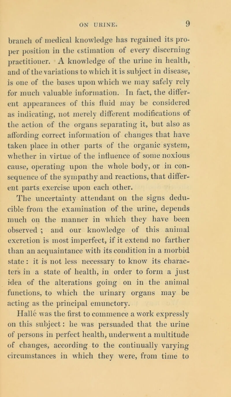 branch of medical knowledge has regained its pro- per position in the estimation of every discerning practitioner. A knowledge of the urine in health, and of the variations to which it is subject in disease, is one of the bases upon which we may safely rely for much valuable information. In fact, the differ- ent appearances of this fluid may be considered as indicating, not merely different modifications of the action of the organs separating it, but also as affording correct information of changes that have taken place in other parts of the organic system, whether in virtue of the influence of some noxious cause, operating upon the whole body, or in con- sequence of the sympathy and reactions, that differ- ent parts exercise upon each other. The uncertainty attendant on the signs dedu- cible from the examination of the urine, depends much on the manner in which they have been observed ; and our knowledge of this animal excretion is most imperfect, if it extend no farther than an acquaintance with its condition in a morbid state : it is not less necessary to know its charac- ters in a state of health, in order to form a just idea of the alterations going on in the animal functions, to which the urinary organs may be acting as the principal emunctory. Halle was the first to commence a work expressly on this subject: lie was persuaded that the urine of persons in perfect health, underwent a multitude of changes, according to the continually varying circumstances in which they wrere, from time to