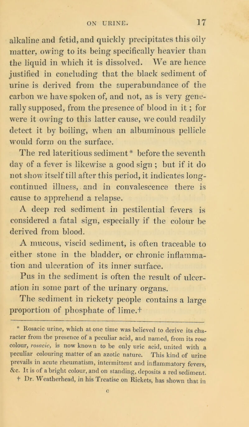 alkaline and fetid, and quickly precipitates this oily matter, owing to its being specifically heavier than the liquid in which it is dissolved. We are hence justified in concluding that the black sediment of urine is derived from the superabundance of the carbon we have spoken of, and not, as is very gene- rally supposed, from the presence of blood in it ; for were it owing to this latter cause, we could readily detect it by boiling, when an albuminous pellicle would form on the surface. The red lateritious sediment* before the seventh day of a fever is likewise a good sign ; but if it do not show itself till after this period, it indicates long- continued illness, and in convalescence there is cause to apprehend a relapse. A deep red sediment in pestilential fevers is considered a fatal sign, especially if the colour be derived from blood. A mucous, viscid sediment, is often traceable to either stone in the bladder, or chronic inflamma- tion and ulceration of its inner surface. Pus in the sediment is often the result of ulcer- ation in some part of the urinary organs. The sediment in rickety people contains a large proportion of phosphate of lime.f * Rosacic urine, which at one time was believed to derive its cha- racter from the presence of a peculiar acid, and named, from its rose colour, rosacic, is now known to be only uric acid, united with a peculiar colouring matter of an azotic nature. This kind of urine prevails in acute rheumatism, intermittent and inflammatory fevers, &c. It is of a bright colour, and on standing, deposits a red sediment, t Dr. Weatherhead, in his Treatise on Rickets, has shown that in o