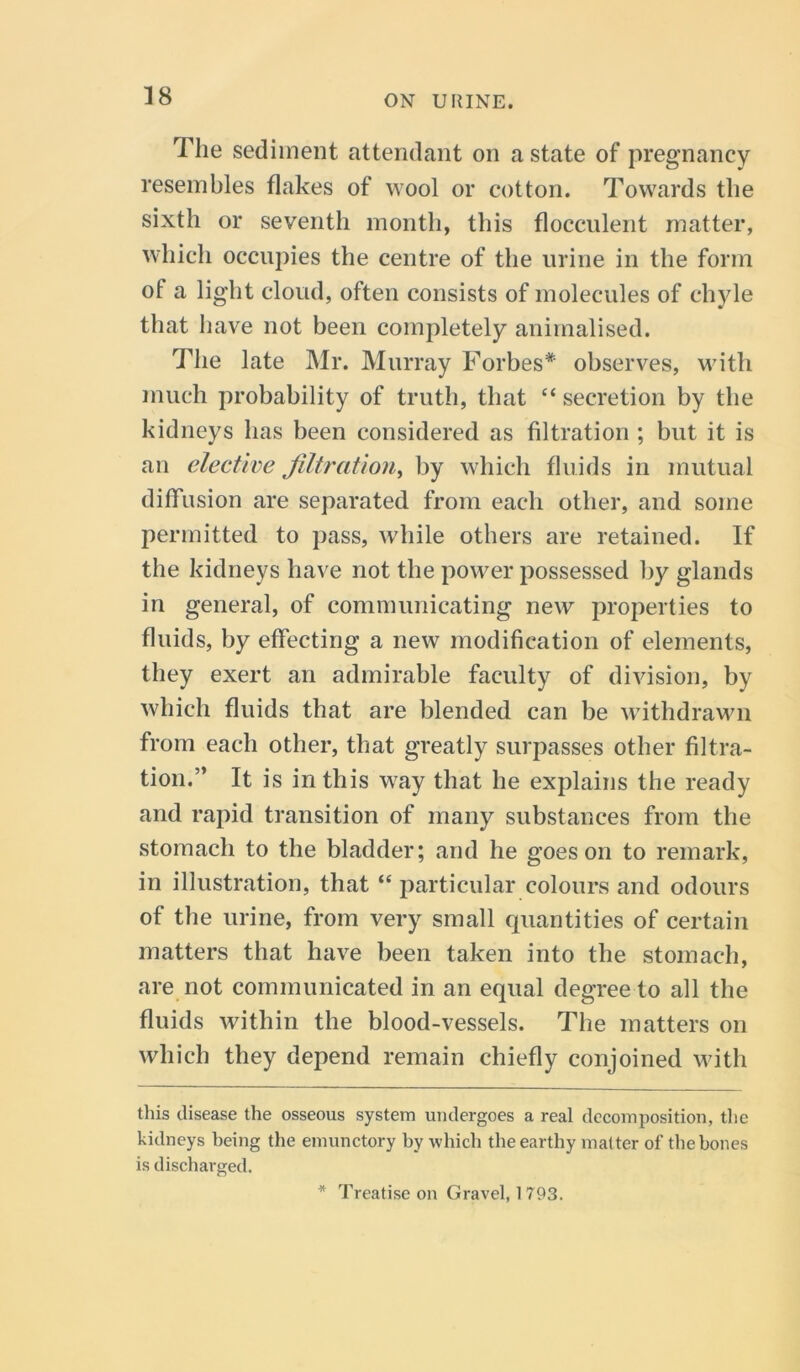 The sediment attendant on a state of pregnancy resembles flakes of wool or cotton. Towards the sixth or seventh month, this flocculent matter, which occupies the centre of the urine in the form of a light cloud, often consists of molecules of chyle that have not been completely animalised. The late Mr. Murray Forbes* * observes, with much probability of truth, that “ secretion by the kidneys has been considered as filtration ; but it is an elective filtration, by which fluids in mutual diffusion are separated from each other, and some permitted to pass, while others are retained. If the kidneys have not the power possessed by glands in general, of communicating new properties to fluids, by effecting a new modification of elements, they exert an admirable faculty of division, by which fluids that are blended can be withdrawn from each other, that greatly surpasses other filtra- tion.” It is in this way that he explains the ready and rapid transition of many substances from the stomach to the bladder; and he goes on to remark, in illustration, that “ particular colours and odours of the urine, from very small quantities of certain matters that have been taken into the stomach, are not communicated in an equal degree to all the fluids within the blood-vessels. The matters on which they depend remain chiefly conjoined with this disease the osseous system undergoes a real decomposition, the kidneys being the emunctory by which the earthy matter of the hones is discharged. * Treatise on Gravel, 1793.