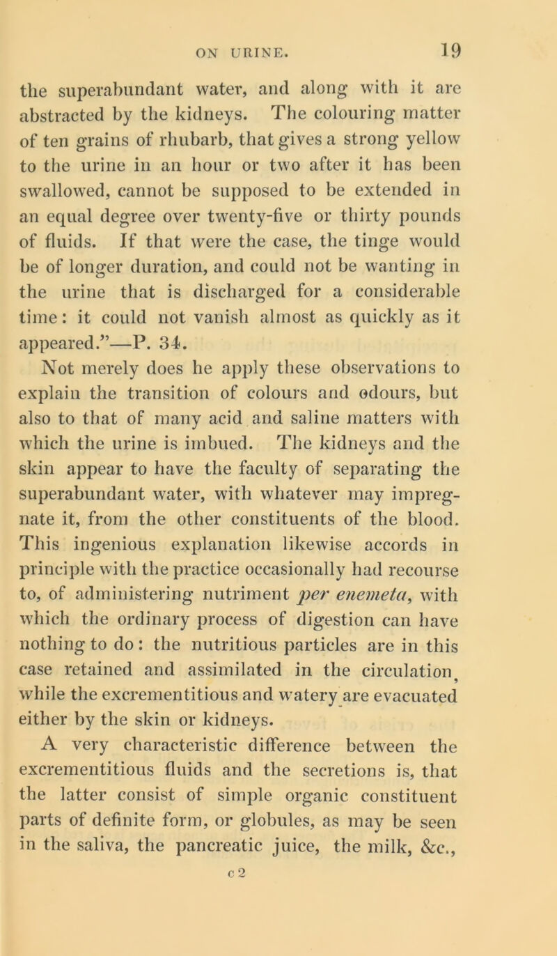 the superabundant water, and along with it are abstracted by the kidneys. The colouring matter of ten grains of rhubarb, that gives a strong yellow to the urine in an hour or two after it has been swallowed, cannot be supposed to be extended in an equal degree over twenty-five or thirty pounds of fluids. If that were the case, the tinge would be of longer duration, and could not be wanting in the urine that is discharged for a considerable time: it could not vanish almost as quickly as it appeared.”—P. 34. Not merely does he apply these observations to explain the transition of colours and odours, but also to that of many acid and saline matters with which the urine is imbued. The kidneys and the skin appear to have the faculty of separating the superabundant water, with whatever may impreg- nate it, from the other constituents of the blood. This ingenious explanation likewise accords in principle with the practice occasionally had recourse to, of administering nutriment per enemeta, with which the ordinary process of digestion can have nothing to do : the nutritious particles are in this case retained and assimilated in the circulation while the excrementitious and watery are evacuated either by the skin or kidneys. A very characteristic difference between the excrementitious fluids and the secretions is, that the latter consist of simple organic constituent parts of definite form, or globules, as may be seen in the saliva, the pancreatic juice, the milk, &c., c 2