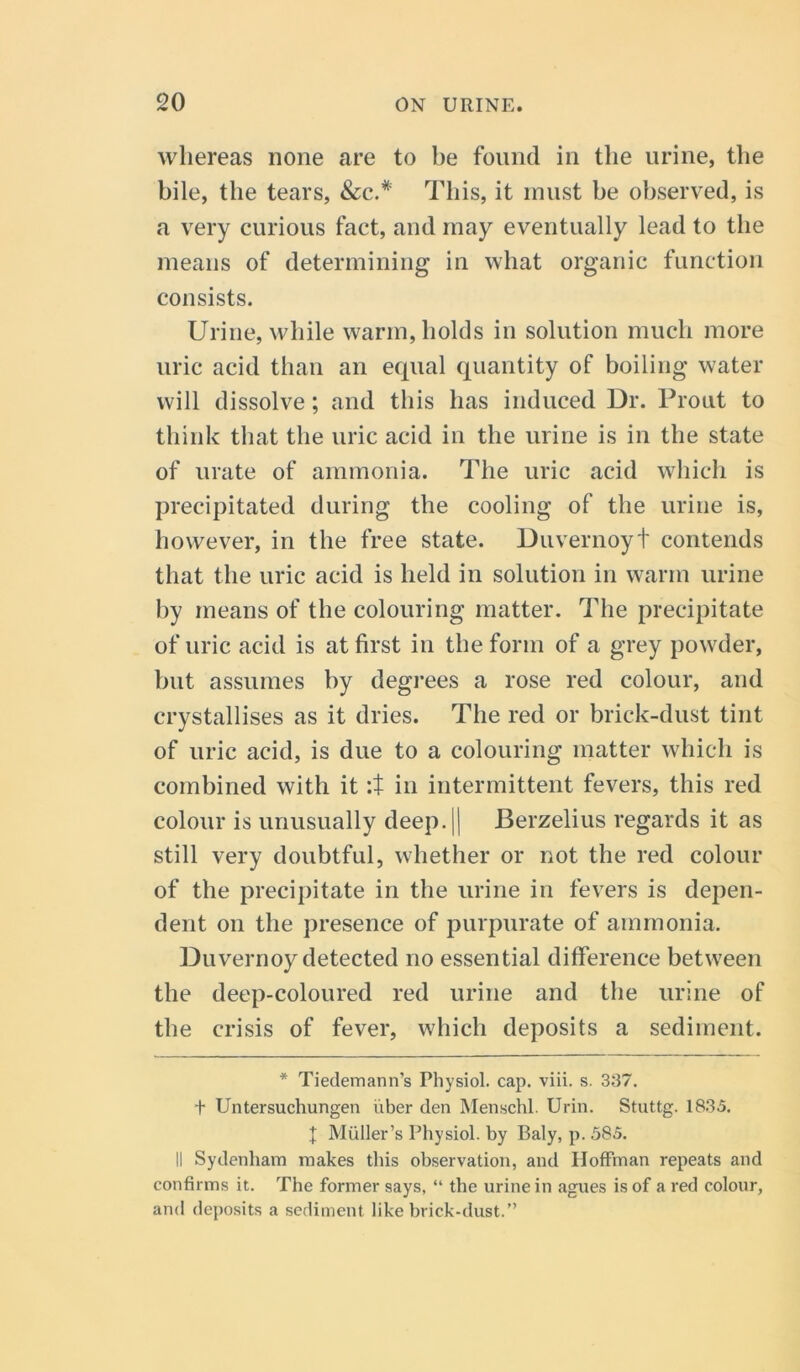 whereas none are to be found in the urine, the bile, the tears, &c.# This, it must he observed, is a very curious fact, and may eventually lead to the means of determining in what organic function consists. Urine, while warm, holds in solution much more uric acid than an equal quantity of boiling water will dissolve; and this has induced Dr. Prout to think that the uric acid in the urine is in the state of urate of ammonia. The uric acid which is precipitated during the cooling of the urine is, however, in the free state. Duvernoyt contends that the uric acid is held in solution in warm urine by means of the colouring matter. The precipitate of uric acid is at first in the form of a grey powder, hut assumes by degrees a rose red colour, and crystallises as it dries. The red or brick-dust tint of uric acid, is due to a colouring matter which is combined with it :t in intermittent fevers, this red colour is unusually deep. 11 Berzelius regards it as still very doubtful, whether or not the red colour of the precipitate in the urine in fevers is depen- dent on the presence of purpurate of ammonia. Duvernoy detected no essential difference between the deep-coloured red urine and the urine of the crisis of fever, which deposits a sediment. * Tiedemann’s Physiol, cap. viii. s. 337. t Untersuchungen iiber den Menschl. Urin. Stuttg. 1835. t Muller’s Physiol, by Baly, p. 585. II Sydenham makes this observation, and Hoffman repeats and confirms it. The former says, “ the urine in agues is of a red colour, and deposits a sediment like brick-dust.”